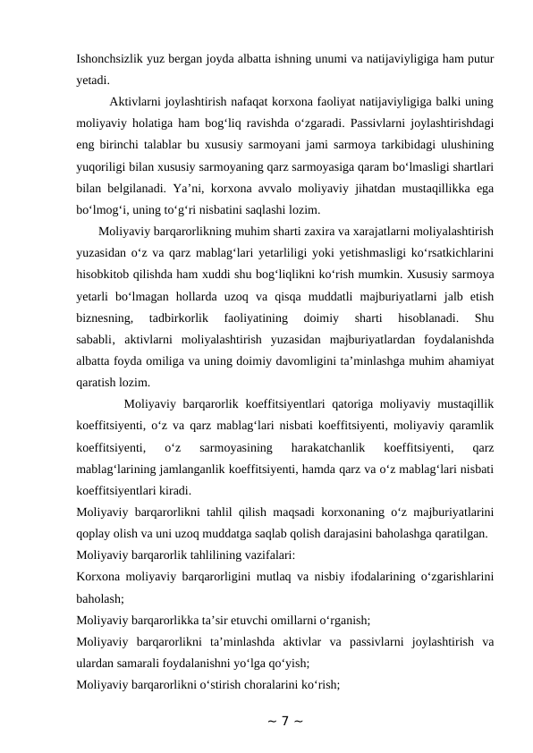 Ishonchsizlik yuz bergan joyda albatta ishning unumi va natijaviyligiga ham putur
yetadi. 
        Aktivlarni joylashtirish nafaqat korxona faoliyat natijaviyligiga balki uning
moliyaviy holatiga ham bog‘liq ravishda o‘zgaradi. Passivlarni joylashtirishdagi
eng birinchi talablar bu xususiy sarmoyani jami sarmoya tarkibidagi ulushining
yuqoriligi bilan xususiy sarmoyaning qarz sarmoyasiga qaram bo‘lmasligi shartlari
bilan belgilanadi. Ya’ni, korxona avvalo moliyaviy jihatdan mustaqillikka ega
bo‘lmog‘i, uning to‘g‘ri nisbatini saqlashi lozim. 
       Moliyaviy barqarorlikning muhim sharti zaxira va xarajatlarni moliyalashtirish
yuzasidan o‘z va qarz mablag‘lari yetarliligi yoki yetishmasligi ko‘rsatkichlarini
hisobkitob qilishda ham xuddi shu bog‘liqlikni ko‘rish mumkin. Xususiy sarmoya
yetarli  bo‘lmagan  hollarda  uzoq  va  qisqa  muddatli  majburiyatlarni  jalb  etish
biznesning,  tadbirkorlik  faoliyatining  doimiy  sharti  hisoblanadi.  Shu
sababli‚  aktivlarni  moliyalashtirish  yuzasidan  majburiyatlardan  foydalanishda
albatta foyda omiliga va uning doimiy davomligini ta’minlashga muhim ahamiyat
qaratish lozim.    
       Moliyaviy barqarorlik koeffitsiyentlari qatoriga moliyaviy mustaqillik
koeffitsiyenti, o‘z va qarz mablag‘lari nisbati koeffitsiyenti, moliyaviy qaramlik
koeffitsiyenti,  o‘z  sarmoyasining  harakatchanlik  koeffitsiyenti,  qarz
mablag‘larining jamlanganlik koeffitsiyenti, hamda qarz va o‘z mablag‘lari nisbati
koeffitsiyentlari kiradi. 
Moliyaviy barqarorlikni tahlil qilish maqsadi korxonaning o‘z majburiyatlarini
qoplay olish va uni uzoq muddatga saqlab qolish darajasini baholashga qaratilgan. 
Moliyaviy barqarorlik tahlilining vazifalari: 
Korxona moliyaviy barqarorligini mutlaq va nisbiy ifodalarining o‘zgarishlarini
baholash; 
Moliyaviy barqarorlikka ta’sir etuvchi omillarni o‘rganish; 
Moliyaviy  barqarorlikni  ta’minlashda  aktivlar  va  passivlarni  joylashtirish  va
ulardan samarali foydalanishni yo‘lga qo‘yish; 
Moliyaviy barqarorlikni o‘stirish choralarini ko‘rish; 
~ 7 ~
