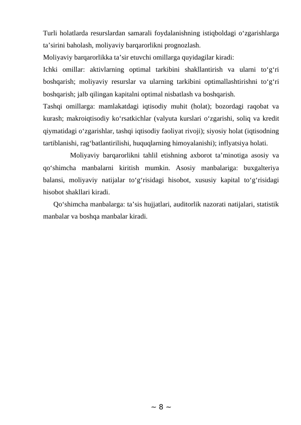Turli holatlarda resurslardan samarali foydalanishning istiqboldagi o‘zgarishlarga
ta’sirini baholash, moliyaviy barqarorlikni prognozlash. 
Moliyaviy barqarorlikka ta’sir etuvchi omillarga quyidagilar kiradi: 
Ichki  omillar:  aktivlarning  optimal  tarkibini  shakllantirish  va  ularni  to‘g‘ri
boshqarish; moliyaviy resurslar va ularning tarkibini optimallashtirishni to‘g‘ri
boshqarish; jalb qilingan kapitalni optimal nisbatlash va boshqarish. 
Tashqi omillarga: mamlakatdagi iqtisodiy muhit (holat); bozordagi raqobat va
kurash; makroiqtisodiy ko‘rsatkichlar (valyuta kurslari o‘zgarishi, soliq va kredit
qiymatidagi o‘zgarishlar, tashqi iqtisodiy faoliyat rivoji); siyosiy holat (iqtisodning
tartiblanishi, rag‘batlantirilishi, huquqlarning himoyalanishi); inflyatsiya holati.     
        Moliyaviy barqarorlikni tahlil etishning axborot ta’minotiga asosiy va
qo‘shimcha  manbalarni  kiritish  mumkin.  Asosiy  manbalariga:  buxgalteriya
balansi,  moliyaviy  natijalar  to‘g‘risidagi  hisobot,  xususiy  kapital  to‘g‘risidagi
hisobot shakllari kiradi. 
     Qo‘shimcha manbalarga: ta’sis hujjatlari, auditorlik nazorati natijalari, statistik
manbalar va boshqa manbalar kiradi.
~ 8 ~
