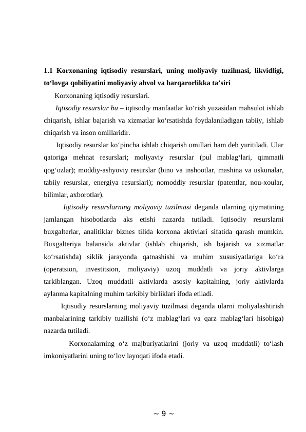 1.1 Korxonaning iqtisodiy resurslari, uning moliyaviy tuzilmasi, likvidligi,
to‘lovga qobiliyatini moliyaviy ahvol va barqarorlikka ta’siri 
      Korxonaning iqtisodiy resurslari. 
      Iqtisodiy resurslar bu – iqtisodiy manfaatlar ko‘rish yuzasidan mahsulot ishlab
chiqarish, ishlar bajarish va xizmatlar ko‘rsatishda foydalaniladigan tabiiy, ishlab
chiqarish va inson omillaridir. 
      Iqtisodiy resurslar ko‘pincha ishlab chiqarish omillari ham deb yuritiladi. Ular
qatoriga  mehnat  resurslari;  moliyaviy  resurslar  (pul  mablag‘lari,  qimmatli
qog‘ozlar); moddiy-ashyoviy resurslar (bino va inshootlar, mashina va uskunalar,
tabiiy resurslar, energiya resurslari); nomoddiy resurslar (patentlar, nou-xoular,
bilimlar, axborotlar). 
      Iqtisodiy resurslarning moliyaviy tuzilmasi deganda ularning qiymatining
jamlangan  hisobotlarda  aks  etishi  nazarda  tutiladi.  Iqtisodiy  resurslarni
buxgalterlar, analitiklar biznes tilida korxona aktivlari sifatida qarash mumkin.
Buxgalteriya  balansida  aktivlar  (ishlab  chiqarish,  ish  bajarish  va  xizmatlar
ko‘rsatishda)  siklik  jarayonda  qatnashishi  va  muhim  xususiyatlariga  ko‘ra
(operatsion,  investitsion,  moliyaviy)  uzoq  muddatli  va  joriy  aktivlarga
tarkiblangan.  Uzoq  muddatli  aktivlarda  asosiy  kapitalning,  joriy  aktivlarda
aylanma kapitalning muhim tarkibiy birliklari ifoda etiladi. 
      Iqtisodiy resurslarning moliyaviy tuzilmasi deganda ularni moliyalashtirish
manbalarining tarkibiy tuzilishi (o‘z mablag‘lari va qarz mablag‘lari hisobiga)
nazarda tutiladi. 
      Korxonalarning  o‘z  majburiyatlarini  (joriy  va  uzoq  muddatli)  to‘lash
imkoniyatlarini uning to‘lov layoqati ifoda etadi. 
~ 9 ~
