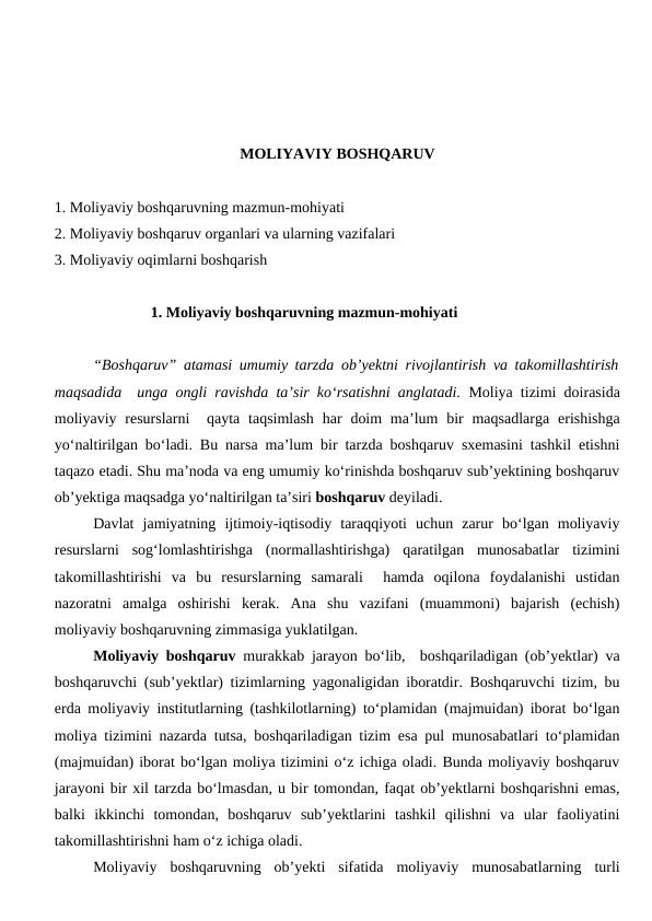 MOLIYAVIY BOSHQARUV
1. Moliyaviy boshqaruvning mazmun-mohiyati
2. Moliyaviy boshqaruv organlari va ularning vazifalari
3. Moliyaviy oqimlarni boshqarish
               1. Moliyaviy boshqaruvning mazmun-mohiyati
“Boshqaruv” atamasi umumiy tarzda ob’yektni rivojlantirish va takomillashtirish
maqsadida  unga ongli ravishda ta’sir ko‘rsatishni anglatadi. Moliya tizimi doirasida
moliyaviy resurslarni   qayta taqsimlash  har  doim  ma’lum  bir  maqsadlarga  erishishga
yo‘naltirilgan bo‘ladi. Bu narsa ma’lum bir tarzda boshqaruv sxemasini tashkil etishni
taqazo etadi. Shu ma’noda va eng umumiy ko‘rinishda boshqaruv sub’yektining boshqaruv
ob’yektiga maqsadga yo‘naltirilgan ta’siri boshqaruv deyiladi.
Davlat  jamiyatning  ijtimoiy-iqtisodiy  taraqqiyoti  uchun  zarur  bo‘lgan  moliyaviy
resurslarni  sog‘lomlashtirishga  (normallashtirishga)  qaratilgan  munosabatlar  tizimini
takomillashtirishi  va  bu  resurslarning  samarali   hamda  oqilona  foydalanishi  ustidan
nazoratni  amalga  oshirishi  kerak.  Ana  shu  vazifani  (muammoni)  bajarish  (echish)
moliyaviy boshqaruvning zimmasiga yuklatilgan.
Moliyaviy boshqaruv  murakkab jarayon bo‘lib,  boshqariladigan (ob’yektlar) va
boshqaruvchi (sub’yektlar) tizimlarning yagonaligidan iboratdir. Boshqaruvchi tizim, bu
erda moliyaviy institutlarning (tashkilotlarning) to‘plamidan (majmuidan) iborat bo‘lgan
moliya tizimini nazarda tutsa, boshqariladigan tizim esa pul munosabatlari to‘plamidan
(majmuidan) iborat bo‘lgan moliya tizimini o‘z ichiga oladi. Bunda moliyaviy boshqaruv
jarayoni bir xil tarzda bo‘lmasdan, u bir tomondan, faqat ob’yektlarni boshqarishni emas,
balki  ikkinchi  tomondan,  boshqaruv  sub’yektlarini  tashkil  qilishni  va  ular  faoliyatini
takomillashtirishni ham o‘z ichiga oladi.
Moliyaviy  boshqaruvning  ob’yekti  sifatida  moliyaviy  munosabatlarning  turli
