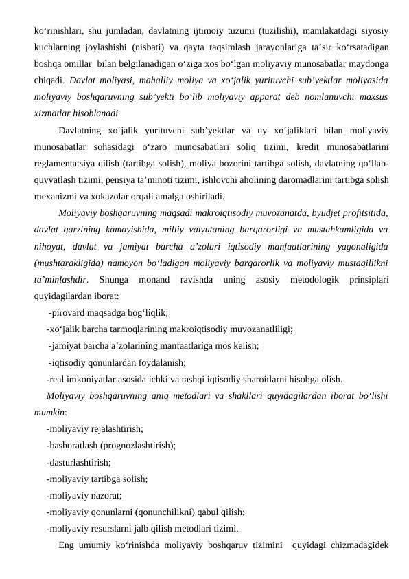 ko‘rinishlari, shu jumladan, davlatning ijtimoiy tuzumi (tuzilishi), mamlakatdagi siyosiy
kuchlarning joylashishi  (nisbati) va qayta taqsimlash  jarayonlariga ta’sir ko‘rsatadigan
boshqa omillar  bilan belgilanadigan o‘ziga xos bo‘lgan moliyaviy munosabatlar maydonga
chiqadi.  Davlat moliyasi, mahalliy moliya va xo‘jalik yurituvchi sub’yektlar moliyasida
moliyaviy boshqaruvning  sub’yekti  bo‘lib moliyaviy apparat  deb nomlanuvchi  maxsus
xizmatlar hisoblanadi.
Davlatning  xo‘jalik  yurituvchi  sub’yektlar  va  uy  xo‘jaliklari  bilan  moliyaviy
munosabatlar  sohasidagi  o‘zaro  munosabatlari  soliq  tizimi,  kredit  munosabatlarini
reglamentatsiya qilish (tartibga solish), moliya bozorini tartibga solish, davlatning qo‘llab-
quvvatlash tizimi, pensiya ta’minoti tizimi, ishlovchi aholining daromadlarini tartibga solish
mexanizmi va xokazolar orqali amalga oshiriladi.
Moliyaviy boshqaruvning maqsadi makroiqtisodiy muvozanatda, byudjet profitsitida,
davlat  qarzining  kamayishida, milliy valyutaning barqarorligi  va mustahkamligida  va
nihoyat,  davlat  va  jamiyat  barcha  a’zolari  iqtisodiy  manfaatlarining  yagonaligida
(mushtarakligida) namoyon bo‘ladigan moliyaviy barqarorlik va moliyaviy mustaqillikni
ta’minlashdir.  Shunga  monand  ravishda  uning  asosiy  metodologik  prinsiplari
quyidagilardan iborat:
-pirovard maqsadga bog‘liqlik;
-xo‘jalik barcha tarmoqlarining makroiqtisodiy muvozanatliligi;
-jamiyat barcha a’zolarining manfaatlariga mos kelish;
-iqtisodiy qonunlardan foydalanish;
-real imkoniyatlar asosida ichki va tashqi iqtisodiy sharoitlarni hisobga olish.
Moliyaviy boshqaruvning aniq metodlari va shakllari quyidagilardan iborat bo‘lishi
mumkin:
-moliyaviy rejalashtirish;
-bashoratlash (prognozlashtirish);
-dasturlashtirish;
-moliyaviy tartibga solish;
-moliyaviy nazorat;
-moliyaviy qonunlarni (qonunchilikni) qabul qilish;
-moliyaviy resurslarni jalb qilish metodlari tizimi.
Eng umumiy ko‘rinishda moliyaviy boshqaruv tizimini  quyidagi chizmadagidek
