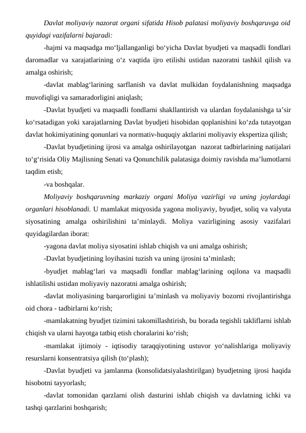 Davlat moliyaviy nazorat organi sifatida Hisob palatasi moliyaviy boshqaruvga oid
quyidagi vazifalarni bajaradi:
-hajmi va maqsadga mo‘ljallanganligi bo‘yicha Davlat byudjeti va maqsadli fondlari
daromadlar va xarajatlarining o‘z vaqtida ijro etilishi ustidan nazoratni tashkil qilish va
amalga oshirish;
-davlat  mablag‘larining sarflanish va davlat mulkidan foydalanishning maqsadga
muvofiqligi va samaradorligini aniqlash;
-Davlat byudjeti va maqsadli fondlarni shakllantirish va ulardan foydalanishga ta’sir
ko‘rsatadigan yoki xarajatlarning Davlat byudjeti hisobidan qoplanishini ko‘zda tutayotgan
davlat hokimiyatining qonunlari va normativ-huquqiy aktlarini moliyaviy ekspertiza qilish;
-Davlat byudjetining ijrosi va amalga oshirilayotgan  nazorat tadbirlarining natijalari
to‘g‘risida Oliy Majlisning Senati va Qonunchilik palatasiga doimiy ravishda ma’lumotlarni
taqdim etish;
-va boshqalar.
Moliyaviy  boshqaruvning  markaziy  organi  Moliya vazirligi  va uning joylardagi
organlari hisoblanadi. U mamlakat miqyosida yagona moliyaviy, byudjet, soliq va valyuta
siyosatining  amalga  oshirilishini  ta’minlaydi.  Moliya  vazirligining  asosiy  vazifalari
quyidagilardan iborat:
-yagona davlat moliya siyosatini ishlab chiqish va uni amalga oshirish;
-Davlat byudjetining loyihasini tuzish va uning ijrosini ta’minlash;
-byudjet  mablag‘lari  va  maqsadli  fondlar  mablag‘larining  oqilona  va  maqsadli
ishlatilishi ustidan moliyaviy nazoratni amalga oshirish;
-davlat moliyasining barqarorligini ta’minlash va moliyaviy bozorni rivojlantirishga
oid chora - tadbirlarni ko‘rish;
-mamlakatning byudjet tizimini takomillashtirish, bu borada tegishli takliflarni ishlab
chiqish va ularni hayotga tatbiq etish choralarini ko‘rish;
-mamlakat  ijtimoiy  -  iqtisodiy  taraqqiyotining  ustuvor  yo‘nalishlariga  moliyaviy
resurslarni konsentratsiya qilish (to‘plash);
-Davlat byudjeti va jamlanma (konsolidatsiyalashtirilgan) byudjetning ijrosi haqida
hisobotni tayyorlash;
-davlat tomonidan qarzlarni olish dasturini ishlab chiqish va davlatning ichki va
tashqi qarzlarini boshqarish;
