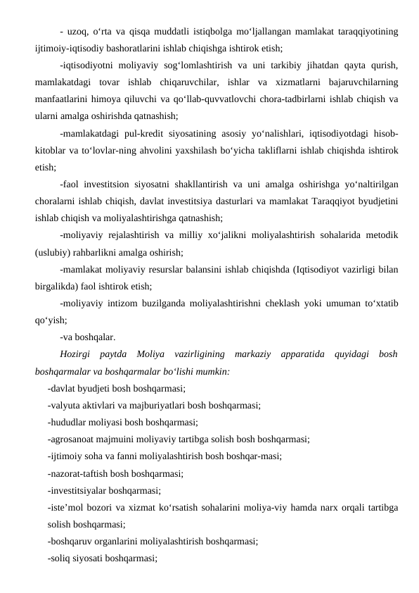 - uzoq, o‘rta va qisqa muddatli istiqbolga mo‘ljallangan mamlakat taraqqiyotining
ijtimoiy-iqtisodiy bashoratlarini ishlab chiqishga ishtirok etish;
-iqtisodiyotni  moliyaviy  sog‘lomlashtirish  va  uni  tarkibiy  jihatdan  qayta  qurish,
mamlakatdagi  tovar  ishlab  chiqaruvchilar,  ishlar  va  xizmatlarni  bajaruvchilarning
manfaatlarini himoya qiluvchi va qo‘llab-quvvatlovchi chora-tadbirlarni ishlab chiqish va
ularni amalga oshirishda qatnashish;
-mamlakatdagi  pul-kredit  siyosatining  asosiy  yo‘nalishlari,  iqtisodiyotdagi  hisob-
kitoblar va to‘lovlar-ning ahvolini yaxshilash bo‘yicha takliflarni ishlab chiqishda ishtirok
etish;
-faol investitsion siyosatni  shakllantirish va uni amalga oshirishga yo‘naltirilgan
choralarni ishlab chiqish, davlat investitsiya dasturlari va mamlakat Taraqqiyot byudjetini
ishlab chiqish va moliyalashtirishga qatnashish;
-moliyaviy rejalashtirish va milliy xo‘jalikni moliyalashtirish sohalarida metodik
(uslubiy) rahbarlikni amalga oshirish;
-mamlakat moliyaviy resurslar balansini ishlab chiqishda (Iqtisodiyot vazirligi bilan
birgalikda) faol ishtirok etish;
-moliyaviy intizom buzilganda moliyalashtirishni cheklash yoki umuman to‘xtatib
qo‘yish;
-va boshqalar.
Hozirgi  paytda  Moliya  vazirligining  markaziy  apparatida  quyidagi  bosh
boshqarmalar va boshqarmalar bo‘lishi mumkin:
-davlat byudjeti bosh boshqarmasi;
-valyuta aktivlari va majburiyatlari bosh boshqarmasi;
-hududlar moliyasi bosh boshqarmasi;
-agrosanoat majmuini moliyaviy tartibga solish bosh boshqarmasi;
-ijtimoiy soha va fanni moliyalashtirish bosh boshqar-masi;
-nazorat-taftish bosh boshqarmasi;
-investitsiyalar boshqarmasi;
-iste’mol bozori va xizmat ko‘rsatish sohalarini moliya-viy hamda narx orqali tartibga
solish boshqarmasi;
-boshqaruv organlarini moliyalashtirish boshqarmasi;
-soliq siyosati boshqarmasi;
