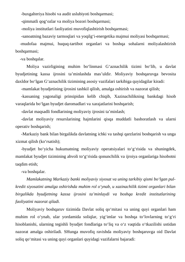 -buxgalteriya hisobi va audit uslubiyoti boshqarmasi;
-qimmatli qog‘ozlar va moliya bozori boshqarmasi;
-moliya institutlari faoliyatini muvofiqlashtirish boshqarmasi;
-sanoatning bazaviy tarmoqlari va yoqilg‘i-energetika majmui moliyasi boshqarmasi;
-mudofaa  majmui,  huquq-tartibot  organlari  va  boshqa  sohalarni  moliyalashtirish
boshqarmasi;
-va boshqalar. 
Moliya  vazirligining  muhim  bo‘linmasi  G‘aznachilik  tizimi  bo‘lib,  u  davlat
byudjetining  kassa  ijrosini  ta’minlashda  mas’uldir.  Moliyaviy  boshqaruvga  bevosita
daxldor bo‘lgan G‘aznachilik tizimining asosiy vazifalari tarkibiga quyidagilar kiradi:
-mamlakat byudjetining ijrosini tashkil qilish, amalga oshirish va nazorat qilish;
-kassaning  yagonaligi  prinsipidan  kelib  chiqib,  Xazinachilikning  bankdagi  hisob
varaqlarida bo‘lgan byudjet daromadlari va xarajatlarini boshqarish;
-davlat maqsadli fondlarining moliyaviy ijrosini ta’minlash;
-davlat  moliyaviy  resurslarining  hajmlarini  qisqa  muddatli  bashoratlash  va  ularni
operativ boshqarish;
-Markaziy bank bilan birgalikda davlatning ichki va tashqi qarzlarini boshqarish va unga
xizmat qilish (ko‘rsatish);
-byudjet  bo‘yicha  hukumatning  moliyaviy  operatsiyalari  to‘g‘risida  va  shuningdek,
mamlakat byudjet tizimining ahvoli to‘g‘risida qonunchilik va ijroiya organlariga hisobotni
taqdim etish;
-va boshqalar.
Mamlakatning Markaziy banki moliyaviy siyosat va uning tarkibiy qismi bo‘lgan pul-
kredit siyosatini amalga oshirishda muhim rol o‘ynab, u xazinachilik tizimi organlari bilan
birgalikda  byudjetning  kassa  ijrosini  ta’minlaydi  va  boshqa  kredit  institutlarining
faoliyatini nazorat qiladi.
Moliyaviy boshqaruv tizimida Davlat soliq qo‘mitasi va uning quyi organlari ham
muhim  rol  o‘ynab, ular  yordamida  soliqlar, yig‘imlar  va boshqa  to‘lovlarning to‘g‘ri
hisoblanishi, ularning tegishli byudjet fondlariga to‘liq va o‘z vaqtida o‘tkazilishi ustidan
nazorat amalga oshiriladi. SHunga muvofiq ravishda moliyaviy boshqaruvga oid Davlat
soliq qo‘mitasi va uning quyi organlari quyidagi vazifalarni bajaradi:

