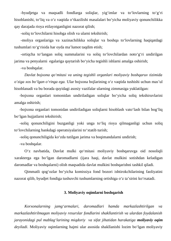-byudjetga  va  maqsadli  fondlarga  soliqlar,  yig‘imlar  va  to‘lovlarning  to‘g‘ri
hisoblanishi, to‘liq va o‘z vaqtida o‘tkazilishi masalalari bo‘yicha moliyaviy qonunchilikka
qay darajada rioya etilayotganligini nazorat qilish;
-soliq to‘lovchilarni hisobga olish va ularni tekshirish;
-moliya organlariga va xazinachilikka soliqlar va boshqa to‘lovlarning haqiqatdagi
tushumlari to‘g‘risida har oyda ma’lumot taqdim etish;
-ortiqcha to‘langan soliq summalarini va soliq to‘lovchilardan noto‘g‘ri  undirilgan
jarima va penyalarni  egalariga qaytarish bo‘yicha tegishli ishlarni amalga oshirish;
-va boshqalar.
Davlat bojxona qo‘mitasi va uning tegishli organlari moliyaviy boshqaruv tizimida
o‘ziga xos bo‘lgan o‘ringa ega. Ular bojxona bojlarining o‘z vaqtida tushishi uchun mas’ul
hisoblanadi va bu borada quyidagi asosiy vazifalar ularning zimmasiga yuklatilgan:
-bojxona  organlari  tomonidan  undiriladigan  soliqlar  bo‘yicha  soliq  tekshiruvlarini
amalga oshirish;
-bojxona organlari tomonidan undiriladigan soliqlarni hisoblash vato‘lash bilan bog‘liq
bo‘lgan hujjatlarni tekshirish;
-soliq  qonunchiligini  buzganligi  yoki  unga  to‘liq  rioya  qilmaganligi  uchun  soliq
to‘lovchilarning bankdagi operatsiyalarini to‘xtatib turish;
-soliq qonunchiligida ko‘zda tutilgan jarima va boqimandalarni undirish;
-va boshqalar.
O‘z  navbatida,  Davlat  mulki  qo‘mitasi  moliyaviy  boshqaruvga  oid  nosoliqli
xarakterga  ega  bo‘lgan  daromadlarni  (ijara  haqi,  davlat  mulkini  sotishdan  keladigan
daromadlar va boshqalarni) olish maqsadida davlat mulkini boshqarishni tashkil qiladi.
Qimmatli qog‘ozlar bo‘yicha komissiya fond bozori ishtirokchilarining faoliyatini
nazorat qilib, byudjet fondiga tushuvchi tushumlarning ortishiga o‘z ta’sirini ko‘rsatadi.
3. Moliyaviy oqimlarni boshqarish
Korxonalarning  jamg‘armalari,  daromadlari  hamda  markazlashtirilgan  va
markazlashtirilmagan moliyaviy resurslar fondlarini shakllantirish va ulardan foydalanish
jarayonidagi pul mablag‘larining miqdoriy  va sifat jihatidan harakatiga moliyaviy oqim
deyiladi. Moliyaviy oqimlarning hajmi ular asosida shakllanishi lozim bo‘lgan moliyaviy

