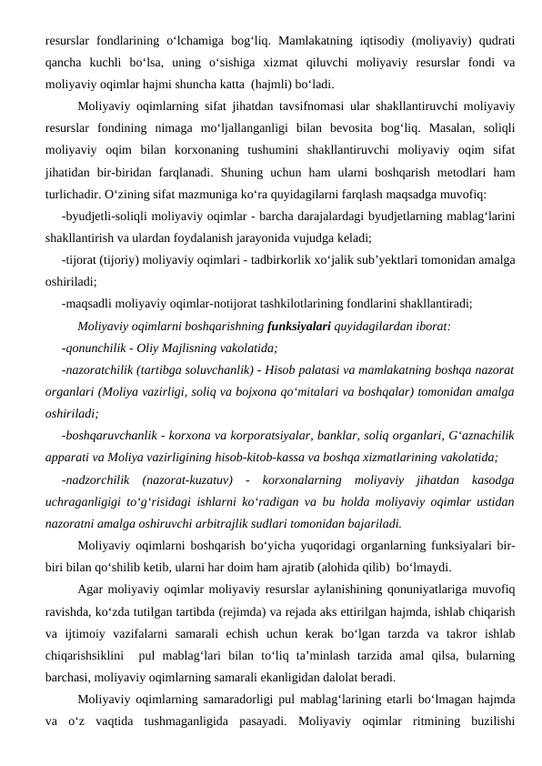 resurslar  fondlarining  o‘lchamiga  bog‘liq.  Mamlakatning  iqtisodiy  (moliyaviy)  qudrati
qancha  kuchli  bo‘lsa,  uning  o‘sishiga  xizmat  qiluvchi  moliyaviy  resurslar  fondi  va
moliyaviy oqimlar hajmi shuncha katta  (hajmli) bo‘ladi.
Moliyaviy oqimlarning sifat jihatdan tavsifnomasi ular shakllantiruvchi moliyaviy
resurslar  fondining  nimaga  mo‘ljallanganligi  bilan  bevosita  bog‘liq.  Masalan,  soliqli
moliyaviy  oqim  bilan  korxonaning  tushumini  shakllantiruvchi  moliyaviy  oqim  sifat
jihatidan  bir-biridan  farqlanadi.  Shuning  uchun  ham  ularni  boshqarish  metodlari  ham
turlichadir. O‘zining sifat mazmuniga ko‘ra quyidagilarni farqlash maqsadga muvofiq:
-byudjetli-soliqli moliyaviy oqimlar - barcha darajalardagi byudjetlarning mablag‘larini
shakllantirish va ulardan foydalanish jarayonida vujudga keladi;
-tijorat (tijoriy) moliyaviy oqimlari - tadbirkorlik xo‘jalik sub’yektlari tomonidan amalga
oshiriladi;
-maqsadli moliyaviy oqimlar-notijorat tashkilotlarining fondlarini shakllantiradi;
Moliyaviy oqimlarni boshqarishning funksiyalari quyidagilardan iborat:
-qonunchilik - Oliy Majlisning vakolatida;
-nazoratchilik (tartibga soluvchanlik) - Hisob palatasi va mamlakatning boshqa nazorat
organlari (Moliya vazirligi, soliq va bojxona qo‘mitalari va boshqalar) tomonidan amalga
oshiriladi;
-boshqaruvchanlik - korxona va korporatsiyalar, banklar, soliq organlari, G‘aznachilik
apparati va Moliya vazirligining hisob-kitob-kassa va boshqa xizmatlarining vakolatida;
-nadzorchilik  (nazorat-kuzatuv)  -  korxonalarning  moliyaviy  jihatdan  kasodga
uchraganligigi to‘g‘risidagi ishlarni ko‘radigan va bu holda moliyaviy oqimlar ustidan
nazoratni amalga oshiruvchi arbitrajlik sudlari tomonidan bajariladi.
Moliyaviy oqimlarni boshqarish bo‘yicha yuqoridagi organlarning funksiyalari bir-
biri bilan qo‘shilib ketib, ularni har doim ham ajratib (alohida qilib)  bo‘lmaydi.
Agar moliyaviy oqimlar moliyaviy resurslar aylanishining qonuniyatlariga muvofiq
ravishda, ko‘zda tutilgan tartibda (rejimda) va rejada aks ettirilgan hajmda, ishlab chiqarish
va  ijtimoiy  vazifalarni  samarali  echish  uchun  kerak  bo‘lgan  tarzda  va  takror  ishlab
chiqarishsiklini   pul  mablag‘lari  bilan  to‘liq  ta’minlash  tarzida  amal  qilsa,  bularning
barchasi, moliyaviy oqimlarning samarali ekanligidan dalolat beradi.
Moliyaviy oqimlarning samaradorligi pul mablag‘larining etarli bo‘lmagan hajmda
va  o‘z  vaqtida  tushmaganligida  pasayadi.  Moliyaviy  oqimlar  ritmining  buzilishi
