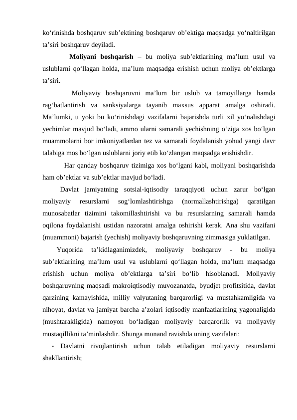 ko‘rinishda boshqaruv sub’ektining boshqaruv ob’ektiga maqsadga yo‘naltirilgan
ta’siri boshqaruv deyiladi.
   Moliyani  boshqarish –  bu  moliya  sub’ektlarining  ma’lum  usul  va
uslublarni qo‘llagan holda, ma’lum maqsadga erishish uchun moliya ob’ektlarga
ta’siri.
   Moliyaviy  boshqaruvni  ma’lum  bir  uslub  va  tamoyillarga  hamda
rag‘batlantirish  va  sanksiyalarga  tayanib  maxsus  apparat  amalga  oshiradi.
Ma’lumki, u yoki bu ko‘rinishdagi vazifalarni bajarishda turli xil yo‘nalishdagi
yechimlar mavjud bo‘ladi, ammo ularni samarali yechishning o‘ziga xos bo‘lgan
muammolarni bor imkoniyatlardan tez va samarali foydalanish yohud yangi davr
talabiga mos bo‘lgan uslublarni joriy etib ko‘zlangan maqsadga erishishdir.
   Har qanday boshqaruv tizimiga xos bo‘lgani kabi, moliyani boshqarishda
ham ob’ektlar va sub’ektlar mavjud bo‘ladi.
Davlat  jamiyatning  sotsial-iqtisodiy  taraqqiyoti  uchun  zarur  bo‘lgan
moliyaviy  resurslarni  sog‘lomlashtirishga  (normallashtirishga)  qaratilgan
munosabatlar  tizimini  takomillashtirishi  va  bu  resurslarning  samarali  hamda
oqilona foydalanishi ustidan nazoratni amalga oshirishi kerak. Ana shu vazifani
(muammoni) bajarish (yechish) moliyaviy boshqaruvning zimmasiga yuklatilgan.
Yuqorida  ta’kidlaganimizdek,
 moliyaviy  boshqaruv 
-
 bu  moliya
sub’ektlarining ma’lum usul va uslublarni qo‘llagan holda, ma’lum maqsadga
erishish  uchun  moliya  ob’ektlarga  ta’siri  bo‘lib  hisoblanadi.  Moliyaviy
boshqaruvning maqsadi makroiqtisodiy muvozanatda, byudjet profitsitida, davlat
qarzining kamayishida, milliy valyutaning barqarorligi va mustahkamligida va
nihoyat, davlat va jamiyat barcha a’zolari iqtisodiy manfaatlarining yagonaligida
(mushtarakligida)  namoyon  bo‘ladigan  moliyaviy  barqarorlik  va  moliyaviy
mustaqillikni ta’minlashdir. Shunga monand ravishda uning vazifalari:
-
Davlatni  rivojlantirish  uchun  talab  etiladigan  moliyaviy  resurslarni
shakllantirish;
