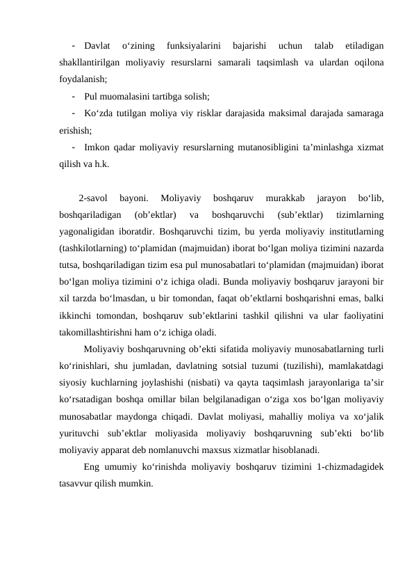 -
Davlat  o‘zining  funksiyalarini  bajarishi  uchun  talab  etiladigan
shakllantirilgan  moliyaviy  resurslarni  samarali  taqsimlash  va  ulardan  oqilona
foydalanish;
-
Pul muomalasini tartibga solish;
-
Ko‘zda tutilgan moliya viy risklar darajasida maksimal darajada samaraga
erishish;
-
Imkon qadar moliyaviy resurslarning mutanosibligini ta’minlashga xizmat
qilish va h.k.
2-savol  bayoni.  Moliyaviy  boshqaruv  murakkab  jarayon  bo‘lib,
boshqariladigan  (ob’ektlar)  va  boshqaruvchi  (sub’ektlar)  tizimlarning
yagonaligidan iboratdir. Boshqaruvchi tizim, bu yerda moliyaviy institutlarning
(tashkilotlarning) to‘plamidan (majmuidan) iborat bo‘lgan moliya tizimini nazarda
tutsa, boshqariladigan tizim esa pul munosabatlari to‘plamidan (majmuidan) iborat
bo‘lgan moliya tizimini o‘z ichiga oladi. Bunda moliyaviy boshqaruv jarayoni bir
xil tarzda bo‘lmasdan, u bir tomondan, faqat ob’ektlarni boshqarishni emas, balki
ikkinchi tomondan, boshqaruv sub’ektlarini  tashkil  qilishni  va ular faoliyatini
takomillashtirishni ham o‘z ichiga oladi.
Moliyaviy boshqaruvning ob’ekti sifatida moliyaviy munosabatlarning turli
ko‘rinishlari, shu jumladan, davlatning sotsial tuzumi (tuzilishi), mamlakatdagi
siyosiy kuchlarning joylashishi (nisbati) va qayta taqsimlash jarayonlariga ta’sir
ko‘rsatadigan boshqa omillar bilan belgilanadigan o‘ziga xos bo‘lgan moliyaviy
munosabatlar maydonga chiqadi. Davlat moliyasi, mahalliy moliya va xo‘jalik
yurituvchi  sub’ektlar  moliyasida  moliyaviy  boshqaruvning  sub’ekti  bo‘lib
moliyaviy apparat deb nomlanuvchi maxsus xizmatlar hisoblanadi.
Eng umumiy ko‘rinishda moliyaviy boshqaruv tizimini 1-chizmadagidek
tasavvur qilish mumkin.
