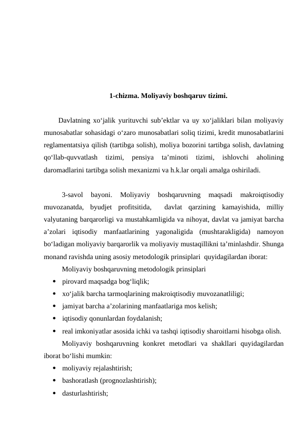 1-chizma. Moliyaviy boshqaruv tizimi.
Davlatning xo‘jalik yurituvchi sub’ektlar va uy xo‘jaliklari bilan moliyaviy
munosabatlar sohasidagi o‘zaro munosabatlari soliq tizimi, kredit munosabatlarini
reglamentatsiya qilish (tartibga solish), moliya bozorini tartibga solish, davlatning
qo‘llab-quvvatlash  tizimi,  pensiya  ta’minoti  tizimi,  ishlovchi  aholining
daromadlarini tartibga solish mexanizmi va h.k.lar orqali amalga oshiriladi.
3-savol  bayoni.  Moliyaviy  boshqaruvning  maqsadi  makroiqtisodiy
muvozanatda,  byudjet  profitsitida,   davlat  qarzining  kamayishida,  milliy
valyutaning barqarorligi va mustahkamligida va nihoyat, davlat va jamiyat barcha
a’zolari  iqtisodiy  manfaatlarining  yagonaligida  (mushtarakligida)  namoyon
bo‘ladigan moliyaviy barqarorlik va moliyaviy mustaqillikni ta’minlashdir. Shunga
monand ravishda uning asosiy metodologik prinsiplari  quyidagilardan iborat:
Moliyaviy boshqaruvning metodologik prinsiplari

pirovard maqsadga bog‘liqlik;

xo‘jalik barcha tarmoqlarining makroiqtisodiy muvozanatliligi;

jamiyat barcha a’zolarining manfaatlariga mos kelish;

iqtisodiy qonunlardan foydalanish;

real imkoniyatlar asosida ichki va tashqi iqtisodiy sharoitlarni hisobga olish.
Moliyaviy  boshqaruvning  konkret  metodlari  va  shakllari  quyidagilardan
iborat bo‘lishi mumkin:

moliyaviy rejalashtirish;

bashoratlash (prognozlashtirish);

dasturlashtirish;
