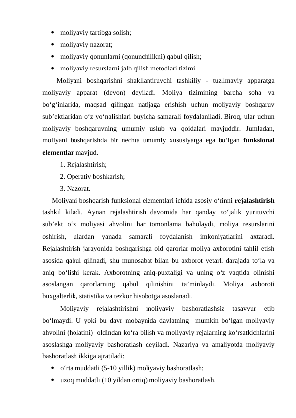 
moliyaviy tartibga solish;

moliyaviy nazorat;

moliyaviy qonunlarni (qonunchilikni) qabul qilish;

moliyaviy resurslarni jalb qilish metodlari tizimi.
Moliyani  boshqarishni  shakllantiruvchi  tashkiliy  -  tuzilmaviy  apparatga
moliyaviy  apparat  (devon)  deyiladi.  Moliya  tizimining  barcha  soha  va
bo‘g‘inlarida,  maqsad  qilingan  natijaga  erishish  uchun  moliyaviy  boshqaruv
sub’ektlaridan o‘z yo‘nalishlari buyicha samarali foydalaniladi. Biroq, ular uchun
moliyaviy  boshqaruvning  umumiy  uslub  va  qoidalari  mavjuddir.  Jumladan,
moliyani boshqarishda bir nechta umumiy xususiyatga ega bo‘lgan  funksional
elementlar mavjud.
  1. Rejalashtirish;
  2. Operativ boshkarish;
  3. Nazorat.
     Moliyani boshqarish funksional elementlari ichida asosiy o‘rinni rejalashtirish
tashkil  kiladi.  Aynan  rejalashtirish  davomida  har  qanday  xo‘jalik  yurituvchi
sub’ekt  o‘z  moliyasi  ahvolini  har  tomonlama  baholaydi,  moliya  resurslarini
oshirish,  ulardan  yanada  samarali  foydalanish  imkoniyatlarini  axtaradi.
Rejalashtirish jarayonida boshqarishga oid qarorlar moliya axborotini tahlil etish
asosida qabul qilinadi, shu munosabat bilan bu axborot yetarli darajada to‘la va
aniq bo‘lishi  kerak.  Axborotning aniq-puxtaligi  va uning o‘z vaqtida  olinishi
asoslangan  qarorlarning  qabul  qilinishini  ta’minlaydi.  Moliya  axboroti
buxgalterlik, statistika va tezkor hisobotga asoslanadi. 
Moliyaviy  rejalashtirishni  moliyaviy  bashoratlashsiz  tasavvur  etib
bo‘lmaydi. U yoki bu davr mobaynida davlatning  mumkin bo‘lgan moliyaviy
ahvolini (holatini)  oldindan ko‘ra bilish va moliyaviy rejalarning ko‘rsatkichlarini
asoslashga moliyaviy bashoratlash deyiladi. Nazariya va amaliyotda moliyaviy
bashoratlash ikkiga ajratiladi:

o‘rta muddatli (5-10 yillik) moliyaviy bashoratlash;

uzoq muddatli (10 yildan ortiq) moliyaviy bashoratlash.
