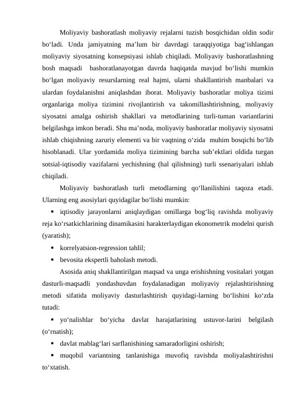 Moliyaviy bashoratlash moliyaviy rejalarni tuzish bosqichidan oldin sodir
bo‘ladi.  Unda  jamiyatning  ma’lum  bir  davrdagi  taraqqiyotiga  bag‘ishlangan
moliyaviy siyosatning konsepsiyasi ishlab chiqiladi. Moliyaviy bashoratlashning
bosh maqsadi   bashoratlanayotgan  davrda  haqiqatda mavjud bo‘lishi  mumkin
bo‘lgan moliyaviy resurslarning real  hajmi, ularni  shakllantirish manbalari  va
ulardan  foydalanishni  aniqlashdan  iborat. Moliyaviy  bashoratlar  moliya  tizimi
organlariga  moliya  tizimini  rivojlantirish  va  takomillashtirishning,  moliyaviy
siyosatni  amalga  oshirish  shakllari  va  metodlarining  turli-tuman  variantlarini
belgilashga imkon beradi. Shu ma’noda, moliyaviy bashoratlar moliyaviy siyosatni
ishlab chiqishning zaruriy elementi va bir vaqtning o‘zida  muhim bosqichi bo‘lib
hisoblanadi. Ular yordamida moliya tizimining barcha sub’ektlari oldida turgan
sotsial-iqtisodiy vazifalarni yechishning (hal qilishning) turli ssenariyalari ishlab
chiqiladi.
Moliyaviy  bashoratlash  turli  metodlarning  qo‘llanilishini  taqoza  etadi.
Ularning eng asosiylari quyidagilar bo‘lishi mumkin:

iqtisodiy jarayonlarni aniqlaydigan omillarga bog‘liq ravishda moliyaviy
reja ko‘rsatkichlarining dinamikasini harakterlaydigan ekonometrik modelni qurish
(yaratish);

korrelyatsion-regression tahlil;

bevosita ekspertli baholash metodi.
Asosida aniq shakllantirilgan maqsad va unga erishishning vositalari yotgan
dasturli-maqsadli  yondashuvdan  foydalanadigan  moliyaviy  rejalashtirishning
metodi  sifatida  moliyaviy  dasturlashtirish  quyidagi-larning  bo‘lishini  ko‘zda
tutadi:

yo‘nalishlar  bo‘yicha  davlat  harajatlarining  ustuvor-larini  belgilash
(o‘rnatish);

davlat mablag‘lari sarflanishining samaradorligini oshirish;

muqobil  variantning  tanlanishiga  muvofiq  ravishda  moliyalashtirishni
to‘xtatish.
