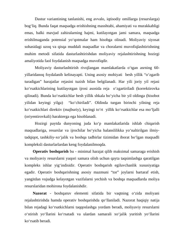 Dastur variantining tanlanishi, eng avvalo, iqtisodiy omillarga (resurslarga)
bog‘liq. Bunda faqat maqsadga erishishning masshtabi, ahamiyati va murakkabligi
emas,  balki  mavjud zahiralarning hajmi, kutilayotgan  jami  samara,  maqsadga
erishilmaganda  potensial  yo‘qotmalar  ham  hisobga  olinadi.  Moliyaviy  siyosat
sohasidagi uzoq va qisqa muddali maqsadlar va choralarni muvofiqlashtirishning
muhim  metodi  sifatida  dasturlashtirishdan  moliyaviy  rejalashtirishning  hozirgi
amaliyotida faol foydalanish maqsadga muvofiqdir.
Moliyaviy dasturlashtirish rivojlangan mamlakatlarda o‘tgan asrning 60-
yillaridanoq foydalanib kelinayapti. Uning asosiy mohiyati  besh yillik “o‘zgarib
turadigan” harajatlar  rejasini  tuzish bilan belgilanadi. Har yili joriy yil rejasi
ko‘rsatkichlarining kutilayotgan ijrosi asosida reja  o‘zgartiriladi (korrektirovka
qilinadi). Bunda ko‘rsatkichlar besh yillik shkala bo‘yicha bir yil oldinga (hisobot
yilidan  keyingi  yilga)   “ko‘chiriladi”.  Oldinda  turgan  birinchi  yilning  reja
ko‘rsatkichlari direktiv (majburiy), keyingi to‘rt  yillik ko‘rsatkichlar esa mo‘ljalli
(oriyentirovkali) harakterga ega hisoblanadi. 
Hozirgi  paytda  dunyoning  juda  ko‘p  mamlakatlarida  ishlab  chiqarish
maqsadlariga, resurslar va ijrochilar bo‘yicha balanslilikka yo‘naltirilgan ilmiy-
tadqiqot, tashkiliy-xo‘jalik va boshqa tadbirlar tizimidan iborat bo‘lgan maqsadli
kompleksli dasturlarlardan keng foydalanilmoqda.
Operativ boshqarish bu - minimal harajat qilib maksimal samaraga erishish
va moliyaviy resurslarni yuqori samara olish uchun qayta taqsimlashga qaratilgan
kompleks  ishlar  yig‘indisidir.  Operativ  boshqarish  egiluvchanlik  xususiyatiga
egadir. Operativ  boshqarishning  asosiy  mazmuni  “tor”  joylarni  bartaraf  etish,
yangitdan vujudga kelayotgan vazifalarni yechish va boshqa maqsadlarda moliya
resurslaridan mohirona foydalanishdir.
Nazorat -  boshqaruv  elementi  sifatida  bir  vaqtning  o‘zida  moliyani
rejalashtirishda hamda operativ boshqarishda qo‘llaniladi. Nazorat haqiqiy natija
bilan rejadagi ko‘rsatkichlarni taqqoslashga yordam beradi, moliyaviy resurslarni
o‘stirish  yo‘llarini  ko‘rsatadi  va  ulardan  samarali  xo‘jalik  yuritish  yo‘llarini
ko‘rsatib beradi.
