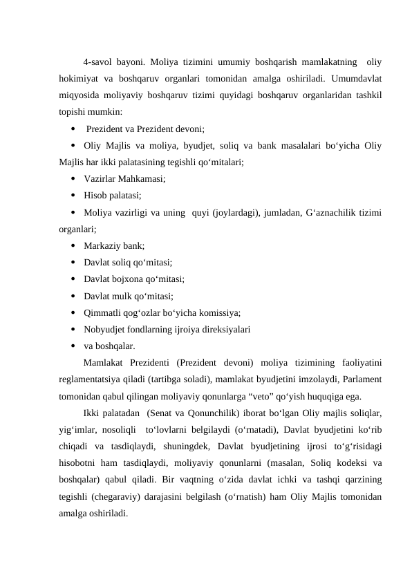 4-savol bayoni. Moliya tizimini umumiy boshqarish mamlakatning  oliy
hokimiyat  va  boshqaruv  organlari  tomonidan  amalga  oshiriladi.  Umumdavlat
miqyosida moliyaviy boshqaruv tizimi quyidagi boshqaruv organlaridan tashkil
topishi mumkin:

 Prezident va Prezident devoni;

Oliy Majlis va moliya, byudjet, soliq va bank masalalari bo‘yicha Oliy
Majlis har ikki palatasining tegishli qo‘mitalari;

Vazirlar Mahkamasi;

Hisob palatasi;

Moliya vazirligi va uning  quyi (joylardagi), jumladan, G‘aznachilik tizimi
organlari;

Markaziy bank;

Davlat soliq qo‘mitasi;

Davlat bojxona qo‘mitasi;

Davlat mulk qo‘mitasi;

Qimmatli qog‘ozlar bo‘yicha komissiya;

Nobyudjet fondlarning ijroiya direksiyalari

va boshqalar.
Mamlakat  Prezidenti  (Prezident  devoni)  moliya  tizimining  faoliyatini
reglamentatsiya qiladi (tartibga soladi), mamlakat byudjetini imzolaydi, Parlament
tomonidan qabul qilingan moliyaviy qonunlarga “veto” qo‘yish huquqiga ega.
Ikki palatadan  (Senat va Qonunchilik) iborat bo‘lgan Oliy majlis soliqlar,
yig‘imlar, nosoliqli  to‘lovlarni belgilaydi (o‘rnatadi), Davlat byudjetini ko‘rib
chiqadi  va  tasdiqlaydi,  shuningdek,  Davlat  byudjetining  ijrosi  to‘g‘risidagi
hisobotni  ham  tasdiqlaydi,  moliyaviy  qonunlarni  (masalan,  Soliq  kodeksi  va
boshqalar)  qabul  qiladi. Bir  vaqtning o‘zida davlat  ichki  va tashqi  qarzining
tegishli (chegaraviy) darajasini belgilash (o‘rnatish) ham Oliy Majlis tomonidan
amalga oshiriladi.
