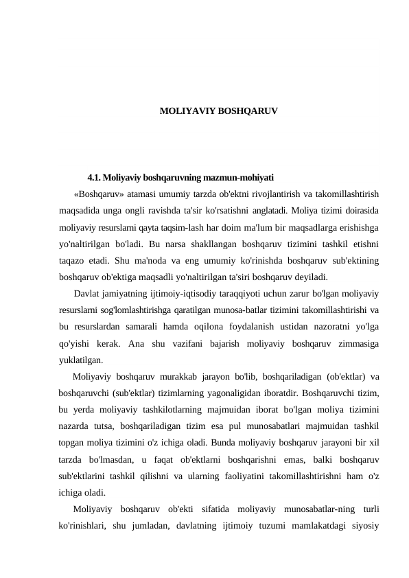 MOLIYAVIY BOSHQARUV
4.1. Moliyaviy boshqaruvning mazmun-mohiyati
«Boshqaruv» atamasi umumiy tarzda ob'ektni rivojlantirish va takomillashtirish
maqsadida unga ongli ravishda ta'sir ko'rsatishni anglatadi. Moliya tizimi doirasida
moliyaviy resurslarni qayta taqsim-lash har doim ma'lum bir maqsadlarga erishishga
yo'naltirilgan  bo'ladi.  Bu  narsa  shakllangan  boshqaruv  tizimini  tashkil  etishni
taqazo etadi. Shu ma'noda va eng umumiy ko'rinishda boshqaruv  sub'ektining
boshqaruv ob'ektiga maqsadli yo'naltirilgan ta'siri boshqaruv deyiladi.
Davlat jamiyatning ijtimoiy-iqtisodiy taraqqiyoti uchun zarur bo'lgan moliyaviy
resurslarni sog'lomlashtirishga qaratilgan munosa-batlar tizimini takomillashtirishi va
bu  resurslardan  samarali  hamda  oqilona  foydalanish  ustidan  nazoratni  yo'lga
qo'yishi  kerak.  Ana  shu  vazifani  bajarish  moliyaviy  boshqaruv  zimmasiga
yuklatilgan.
Moliyaviy boshqaruv murakkab jarayon bo'lib, boshqariladigan  (ob'ektlar) va
boshqaruvchi (sub'ektlar) tizimlarning yagonaligidan iboratdir. Boshqaruvchi tizim,
bu yerda moliyaviy tashkilotlarning  majmuidan  iborat  bo'lgan  moliya  tizimini
nazarda  tutsa,  boshqariladigan  tizim  esa  pul  munosabatlari  majmuidan  tashkil
topgan moliya tizimini o'z ichiga oladi. Bunda moliyaviy boshqaruv jarayoni bir xil
tarzda  bo'lmasdan,  u  faqat  ob'ektlarni  boshqarishni  emas,  balki  boshqaruv
sub'ektlarini tashkil  qilishni  va ularning  faoliyatini  takomillashtirishni  ham  o'z
ichiga oladi.
Moliyaviy  boshqaruv  ob'ekti  sifatida  moliyaviy  munosabatlar-ning  turli
ko'rinishlari,  shu  jumladan,  davlatning  ijtimoiy  tuzumi  mamlakatdagi  siyosiy
