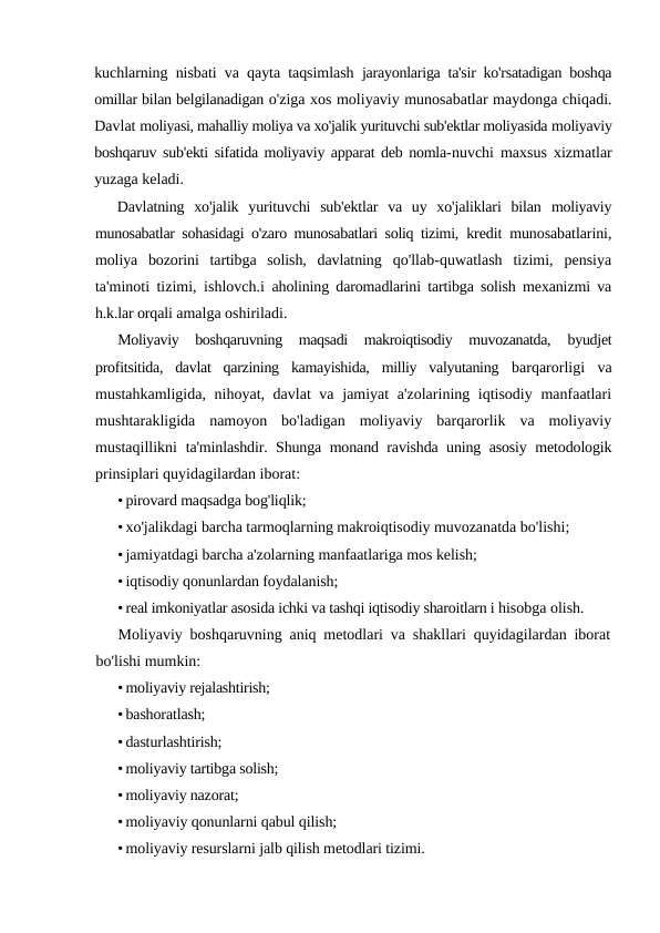 kuchlarning nisbati va qayta taqsimlash  jarayonlariga ta'sir ko'rsatadigan boshqa
omillar bilan belgilanadigan o'ziga xos moliyaviy munosabatlar maydonga chiqadi.
Davlat moliyasi, mahalliy moliya va xo'jalik yurituvchi sub'ektlar moliyasida moliyaviy
boshqaruv sub'ekti sifatida moliyaviy apparat deb nomla-nuvchi maxsus xizmatlar
yuzaga keladi.
Davlatning  xo'jalik  yurituvchi  sub'ektlar  va  uy  xo'jaliklari  bilan  moliyaviy
munosabatlar sohasidagi o'zaro munosabatlari soliq tizimi,  kredit munosabatlarini,
moliya  bozorini  tartibga  solish,  davlatning  qo'llab-quwatlash  tizimi,  pensiya
ta'minoti tizimi, ishlovch.i  aholining daromadlarini tartibga solish mexanizmi va
h.k.lar orqali amalga oshiriladi.
Moliyaviy  boshqaruvning  maqsadi  makroiqtisodiy  muvozanatda,
 byudjet
profitsitida,  davlat  qarzining  kamayishida,  milliy  valyutaning  barqarorligi  va
mustahkamligida, nihoyat, davlat  va jamiyat a'zolarining iqtisodiy manfaatlari
mushtarakligida  namoyon  bo'ladigan  moliyaviy  barqarorlik  va  moliyaviy
mustaqillikni  ta'minlashdir. Shunga monand ravishda uning asosiy metodologik
prinsiplari quyidagilardan iborat:
• pirovard maqsadga bog'liqlik;
• xo'jalikdagi barcha tarmoqlarning makroiqtisodiy muvozanatda bo'lishi;
• jamiyatdagi barcha a'zolarning manfaatlariga mos kelish;
• iqtisodiy qonunlardan foydalanish;
• real imkoniyatlar asosida ichki va tashqi iqtisodiy sharoitlarn i hisobga olish.
Moliyaviy boshqaruvning aniq metodlari va shakllari quyidagilardan iborat
bo'lishi mumkin:
• moliyaviy rejalashtirish;
• bashoratlash;
• dasturlashtirish;
• moliyaviy tartibga solish;
• moliyaviy nazorat;
• moliyaviy qonunlarni qabul qilish;
• moliyaviy resurslarni jalb qilish metodlari tizimi.
