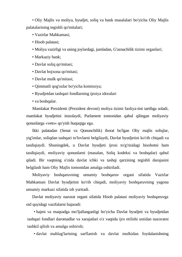 • Oliy Majlis va moliya, byudjet, soliq va bank masalalari bo'yicha Oliy Majlis
palatalarining tegishli qo'mitalari;
• Vazirlar Mahkamasi;
• Hisob palatasi;
• Moliya vazirligi va uning joylardagi, jumladan, G'aznachilik tizimi organlari;
• Markaziy bank;
• Davlat soliq qo'mitasi;
• Davlat bojxona qo'mitasi;
• Davlat mulk qo'mitasi;
• Qimmatli qog'ozlar bo'yicha komissiya;
• Byudjetdan tashqari fondlarning ijroiya idoralari
• va boshqalar.
Mamlakat Prezidenti (Prezident devoni) moliya tizimi faoliya-tini tartibga soladi,
mamlakat byudjetini imzolaydi,  Parlament tomonidan qabul qilingan moliyaviy
qonunlarga «veto» qo'yish huquqiga ega.
Ikki palatadan (Senat va Qonunchilik)  iborat bo'lgan Oliy majlis soliqlar,
yig'imlar, soliqdan tashqari to'lovlarni belgilaydi, Davlat byudjetini ko'rib chiqadi va
tasdiqiaydi.  Shuningdek,  u Davlat byudjeti ijrosi to'g'risidagi hisobotni ham
tasdiqiaydi,  moliyaviy qonunlarni (masalan,  Soliq kodeksi va boshqalar)  qabul
qiladi.  Bir vaqtning o'zida davlat ichki va tashqi qarzining tegishli darajasini
belgilash ham Oliy Majlis tomonidan amalga oshiriladi.
Moliyaviy boshqaruvning umumiy boshqaruv organi sifatida Vazirlar
Mahkamasi Davlat byudjetini ko'rib chiqadi,  moliyaviy boshqaruvning yagona
umumiy markazi sifatida ish yuritadi.
Davlat moliyaviy nazorat organi sifatida Hisob palatasi moliyaviy boshqaruvga
oid quyidagi vazifalarni bajaradi:
• hajmi va maqsadga mo'ljallanganligi bo'yicha Davlat byudjeti va byudjetdan
tashqari fondlari daromadlar va xarajatlari o'z vaqtida ijro etilishi ustidan nazoratni
tashkil qilish va amalga oshirish;
• davlat  mablag'larining  sarflanish  va  davlat  mulkidan  foydalanishning
