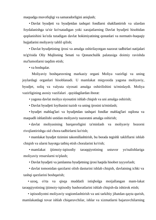 maqsadga muvofiqligi va samaradorligini aniqlash;
• Davlat  byudjeti  va  byudjetdan  tashqari  fondlarni  shakllantirish  va  ulardan
foydalanishga ta'sir ko'rsatadigan yoki xarajatlarning Davlat byudjeti hisobidan
qoplanishini ko'zda tutadigan davlat hokimiyatining qonunlari va normativ-huquqiy
hujjatlarini moliyaviy tahlil qilish;
• Davlat byudjetining ijrosi va amalga oshirilayotgan nazorat tadbirlari natijalari
to'g'risida  Oliy  Majlisning  Senati  va  Qonunchulik  palatasiga  doimiy  ravishda
ma'lumotlarni taqdim etish;
• va boshqalar.
Moliyaviy  boshqaruvning  markaziy  organi  Moliya  vazirligi  va  uning
joylardagi  organlari  hisoblanadi.  U  mamlakat  miqyosida  yagona  moliyaviy,
byudjet,  soliq  va  valyuta  siyosati  amalga  oshirilishini  ta'minlaydi.  Moliya
vazirligining asosiy vazifalari . quyidagilardan iborat:
• yagona davlat moliya siyosatini ishlab chiqish va uni amalga oshirish;
• Davlat byudjeti loyihasini tuzish va uning ijrosini ta'minlash;
• byudjet  mablag'lari  va  byudjetdan  tashqari  fondlar  mablag'lari  oqilona  va
maqsadli ishlatilishi ustidan moliyaviy nazoratni amalga oshirish;
• davlat  moliyasining  barqarorligini  ta'minlash  va  moliyaviy  bozorni
rivojlantirishga oid chora-tadbirlarni ko'rish;
• mamlakat byudjet tizimini takomillashtirish, bu borada tegishli takliflarni ishlab
chiqish va ularni hayotga tatbiq etish choralarini ko'rish;
• mamlakat  ijtimoiy-iqtisodiy  taraqqiyotining  ustuvor  yo'nalishlariga
moliyaviy resurslarni to'plash;
• Davlat byudjeti va jamlanma byudjetning ijrosi haqida hisobot tayyorlash;
• davlat tomonidan qarzlarni olish dasturini ishlab chiqish, davlatning ichki va
tashqi qarzlarini boshqarish;
• uzoq,  o'rta  va  qisqa  muddatli  istiqbolga  moijallangan  mam-lakat
taraqqiyotining ijtimoiy-iqtisodiy bashoratlarini ishlab chiqish-da ishtirok etish;
• iqtisodiyotni moliyaviy sogiomlashtirish va uni tarkibiy jihatdan qayta qurish,
mamlakatdagi tovar ishlab chiqaruvchilar, ishlar va xizmatlarni bajaruvchilarning
