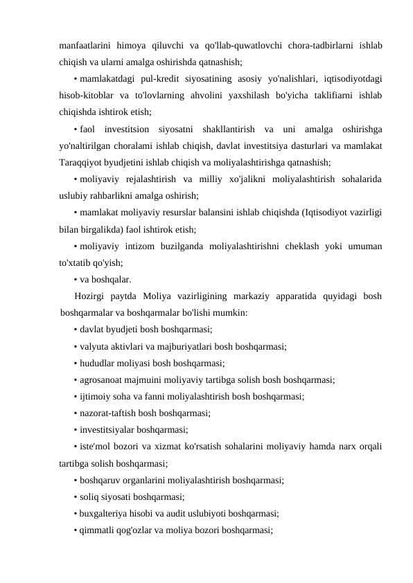 manfaatlarini  himoya  qiluvchi  va  qo'llab-quwatlovchi  chora-tadbirlarni  ishlab
chiqish va ularni amalga oshirishda qatnashish;
• mamlakatdagi  pul-kredit  siyosatining  asosiy  yo'nalishlari,  iqtisodiyotdagi
hisob-kitoblar  va  to'lovlarning  ahvolini  yaxshilash  bo'yicha  taklifiarni  ishlab
chiqishda ishtirok etish;
• faol  investitsion  siyosatni  shakllantirish  va  uni  amalga  oshirishga
yo'naltirilgan choralami ishlab chiqish, davlat investitsiya dasturlari va mamlakat
Taraqqiyot byudjetini ishlab chiqish va moliyalashtirishga qatnashish;
• moliyaviy  rejalashtirish  va  milliy  xo'jalikni  moliyalashtirish  sohalarida
uslubiy rahbarlikni amalga oshirish;
• mamlakat moliyaviy resurslar balansini ishlab chiqishda (Iqtisodiyot vazirligi
bilan birgalikda) faol ishtirok etish;
• moliyaviy  intizom  buzilganda  moliyalashtirishni  cheklash  yoki  umuman
to'xtatib qo'yish;
• va boshqalar.
Hozirgi  paytda  Moliya  vazirligining  markaziy  apparatida  quyidagi  bosh
boshqarmalar va boshqarmalar bo'lishi mumkin:
• davlat byudjeti bosh boshqarmasi;
• valyuta aktivlari va majburiyatlari bosh boshqarmasi;
• hududlar moliyasi bosh boshqarmasi;
• agrosanoat majmuini moliyaviy tartibga solish bosh boshqarmasi;
• ijtimoiy soha va fanni moliyalashtirish bosh boshqarmasi;
• nazorat-taftish bosh boshqarmasi;
• investitsiyalar boshqarmasi;
• iste'mol bozori va xizmat ko'rsatish sohalarini moliyaviy hamda narx orqali
tartibga solish boshqarmasi;
• boshqaruv organlarini moliyalashtirish boshqarmasi;
• soliq siyosati boshqarmasi;
• buxgalteriya hisobi va audit uslubiyoti boshqarmasi;
• qimmatli qog'ozlar va moliya bozori boshqarmasi;
