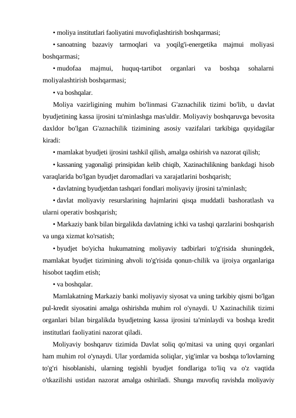 • moliya institutlari faoliyatini muvofiqlashtirish boshqarmasi;
• sanoatning  bazaviy  tarmoqlari  va  yoqilg'i-energetika  majmui  moliyasi
boshqarmasi;
• mudofaa  majmui,  huquq-tartibot  organlari  va  boshqa  sohalarni
moliyalashtirish boshqarmasi;
• va boshqalar.
Moliya vazirligining muhim bo'linmasi G'aznachilik tizimi bo'lib,  u davlat
byudjetining kassa ijrosini ta'minlashga mas'uldir. Moliyaviy boshqaruvga bevosita
daxldor bo'lgan G'aznachilik tizimining asosiy vazifalari tarkibiga quyidagilar
kiradi:
• mamlakat byudjeti ijrosini tashkil qilish, amalga oshirish va nazorat qilish;
• kassaning yagonaligi prinsipidan kelib chiqib, Xazinachilikning bankdagi hisob
varaqlarida bo'lgan byudjet daromadlari va xarajatlarini boshqarish;
• davlatning byudjetdan tashqari fondlari moliyaviy ijrosini ta'minlash;
• davlat  moliyaviy  resurslarining  hajmlarini  qisqa  muddatli  bashoratlash  va
ularni operativ boshqarish;
• Markaziy bank bilan birgalikda davlatning ichki va tashqi qarzlarini boshqarish
va unga xizmat ko'rsatish;
• byudjet  bo'yicha  hukumatning  moliyaviy  tadbirlari  to'g'risida  shuningdek,
mamlakat byudjet tizimining ahvoli to'g'risida qonun-chilik va ijroiya organlariga
hisobot taqdim etish;
• va boshqalar.
Mamlakatning Markaziy banki moliyaviy siyosat va uning tarkibiy qismi bo'lgan
pul-kredit siyosatini amalga oshirishda muhim rol o'ynaydi. U Xazinachilik tizimi
organlari bilan birgalikda byudjetning kassa ijrosini ta'minlaydi va boshqa kredit
institutlari faoliyatini nazorat qiladi.
Moliyaviy boshqaruv tizimida Davlat soliq qo'mitasi va uning quyi organlari
ham muhim rol o'ynaydi. Ular yordamida soliqlar, yig'imlar va boshqa to'lovlarning
to'g'ri hisoblanishi,  ularning tegishli byudjet fondlariga to'liq va o'z vaqtida
o'tkazilishi ustidan nazorat amalga oshiriladi.  Shunga muvofiq ravishda moliyaviy
