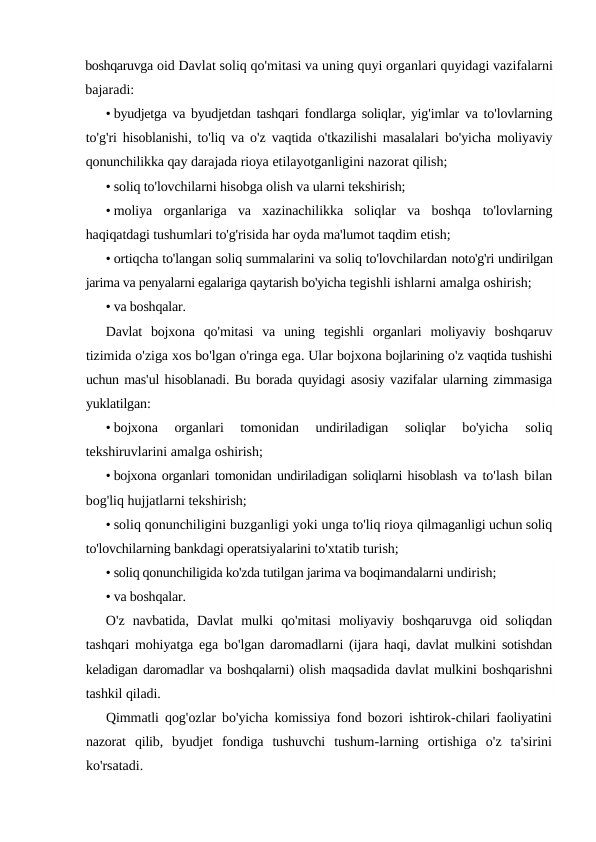 boshqaruvga oid Davlat soliq qo'mitasi va uning quyi organlari quyidagi vazifalarni
bajaradi:
• byudjetga va byudjetdan tashqari fondlarga soliqlar, yig'imlar va to'lovlarning
to'g'ri hisoblanishi,  to'liq va o'z vaqtida o'tkazilishi masalalari bo'yicha moliyaviy
qonunchilikka qay darajada rioya etilayotganligini nazorat qilish;
• soliq to'lovchilarni hisobga olish va ularni tekshirish;
• moliya  organlariga  va  xazinachilikka  soliqlar  va  boshqa  to'lovlarning
haqiqatdagi tushumlari to'g'risida har oyda ma'lumot taqdim etish;
• ortiqcha to'langan soliq summalarini va soliq to'lovchilardan noto'g'ri undirilgan
jarima va penyalarni egalariga qaytarish bo'yicha tegishli ishlarni amalga oshirish;
• va boshqalar.
Davlat bojxona qo'mitasi va uning tegishli organlari moliyaviy boshqaruv
tizimida o'ziga xos bo'lgan o'ringa ega. Ular bojxona bojlarining o'z vaqtida tushishi
uchun mas'ul hisoblanadi. Bu borada quyidagi asosiy vazifalar ularning zimmasiga
yuklatilgan:
• bojxona  organlari  tomonidan  undiriladigan  soliqlar  bo'yicha
 soliq
tekshiruvlarini amalga oshirish;
• bojxona organlari tomonidan undiriladigan soliqlarni hisoblash  va to'lash bilan
bog'liq hujjatlarni tekshirish;
• soliq qonunchiligini buzganligi yoki unga to'liq rioya qilmaganligi uchun soliq
to'lovchilarning bankdagi operatsiyalarini to'xtatib turish;
• soliq qonunchiligida ko'zda tutilgan jarima va boqimandalarni undirish;
• va boshqalar.
O'z navbatida,  Davlat mulki qo'mitasi moliyaviy boshqaruvga oid soliqdan
tashqari mohiyatga ega bo'lgan daromadlarni (ijara haqi, davlat mulkini sotishdan
keladigan daromadlar va boshqalarni) olish maqsadida davlat mulkini boshqarishni
tashkil qiladi.
Qimmatli qog'ozlar bo'yicha komissiya fond bozori ishtirok-chilari faoliyatini
nazorat qilib,  byudjet fondiga tushuvchi tushum-larning ortishiga o'z ta'sirini
ko'rsatadi.
