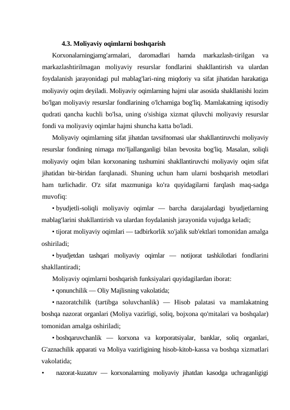 4.3. Moliyaviy oqimlarni boshqarish
Korxonalarningjamg'armalari,
 daromadlari 
hamda 
markazlash-tirilgan 
va
markazlashtirilmagan moliyaviy resurslar fondlarini shakllantirish va ulardan
foydalanish jarayonidagi pul mablag'lari-ning miqdoriy va sifat jihatidan harakatiga
moliyaviy oqim deyiladi. Moliyaviy oqimlarning hajmi ular asosida shakllanishi lozim
bo'lgan moliyaviy resurslar fondlarining o'lchamiga bog'liq. Mamlakatning iqtisodiy
qudrati qancha kuchli bo'lsa, uning o'sishiga xizmat qiluvchi moliyaviy resurslar
fondi va moliyaviy oqimlar hajmi shuncha katta bo'ladi.
Moliyaviy oqimlarning sifat jihatdan tavsifnomasi ular shakllantiruvchi moliyaviy
resurslar fondining nimaga mo'Ijallanganligi bilan bevosita bog'liq. Masalan, soliqli
moliyaviy oqim bilan korxonaning tushumini shakllantiruvchi moliyaviy oqim sifat
jihatidan bir-biridan farqlanadi.  Shuning uchun ham ularni boshqarish metodlari
ham turlichadir.  O'z sifat mazmuniga ko'ra quyidagilarni farqlash maq-sadga
muvofiq:
• byudjetli-soliqli moliyaviy oqimlar —  barcha darajalardagi byudjetlarning
mablag'larini shakllantirish va ulardan foydalanish jarayonida vujudga keladi;
• tijorat moliyaviy oqimlari — tadbirkorlik xo'jalik sub'ektlari tomonidan amalga
oshiriladi;
• byudjetdan tashqari moliyaviy oqimlar —  notijorat tashkilotlari fondlarini
shakllantiradi;
Moliyaviy oqimlarni boshqarish funksiyalari quyidagilardan iborat:
• qonunchilik — Oliy Majlisning vakolatida;
• nazoratchilik (tartibga soluvchanlik)  —  Hisob palatasi va mamlakatning
boshqa nazorat organlari (Moliya vazirligi, soliq, bojxona qo'mitalari va boshqalar)
tomonidan amalga oshiriladi;
• boshqaruvchanlik —  korxona va korporatsiyalar,  banklar,  soliq organlari,
G'aznachilik apparati va Moliya vazirligining hisob-kitob-kassa va boshqa xizmatlari
vakolatida;
•
nazorat-kuzatuv —  korxonalarning moliyaviy jihatdan kasodga uchraganligigi

