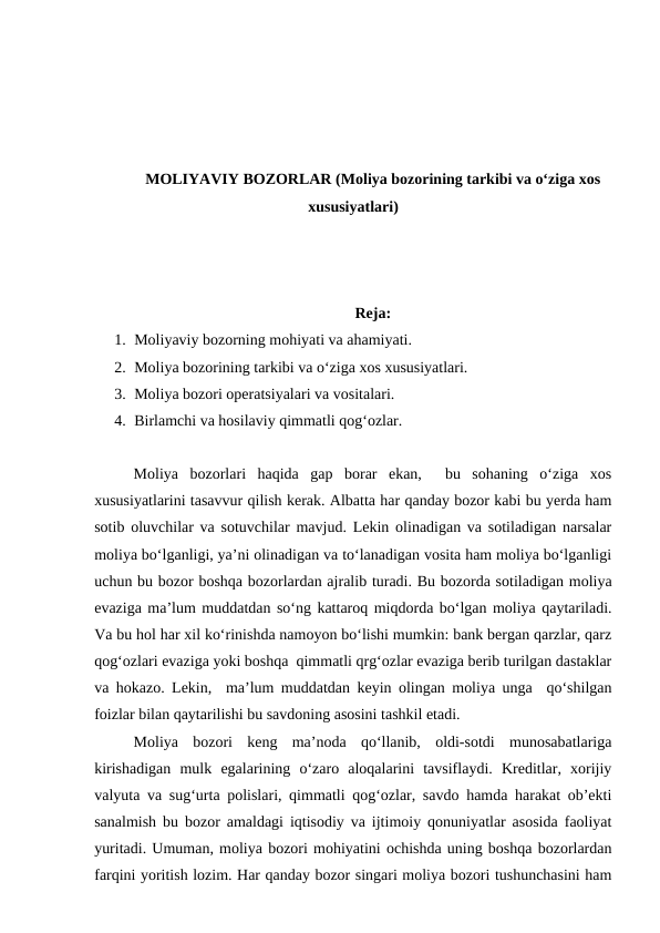 MOLIYAVIY BOZORLAR (Moliya bozorining tarkibi va o‘ziga xos
xususiyatlari)
Reja:
1. Moliyaviy bozorning mohiyati va ahamiyati.
2. Moliya bozorining tarkibi va o‘ziga xos xususiyatlari.
3. Moliya bozori operatsiyalari va vositalari.
4. Birlamchi va hosilaviy qimmatli qog‘ozlar.
Moliya  bozorlari  haqida  gap  borar  ekan,   bu  sohaning  o‘ziga  xos
xususiyatlarini tasavvur qilish kerak. Albatta har qanday bozor kabi bu yerda ham
sotib oluvchilar va sotuvchilar mavjud. Lekin olinadigan va sotiladigan narsalar
moliya bo‘lganligi, ya’ni olinadigan va to‘lanadigan vosita ham moliya bo‘lganligi
uchun bu bozor boshqa bozorlardan ajralib turadi. Bu bozorda sotiladigan moliya
evaziga ma’lum muddatdan so‘ng kattaroq miqdorda bo‘lgan moliya qaytariladi.
Va bu hol har xil ko‘rinishda namoyon bo‘lishi mumkin: bank bergan qarzlar, qarz
qog‘ozlari evaziga yoki boshqa  qimmatli qrg‘ozlar evaziga berib turilgan dastaklar
va hokazo. Lekin,  ma’lum muddatdan keyin olingan moliya unga  qo‘shilgan
foizlar bilan qaytarilishi bu savdoning asosini tashkil etadi.
Moliya  bozori  keng  ma’noda  qo‘llanib,  oldi-sotdi  munosabatlariga
kirishadigan  mulk  egalarining  o‘zaro  aloqalarini  tavsiflaydi.  Kreditlar,  xorijiy
valyuta va sug‘urta polislari, qimmatli qog‘ozlar, savdo hamda harakat ob’ekti
sanalmish bu bozor amaldagi iqtisodiy va ijtimoiy qonuniyatlar asosida faoliyat
yuritadi. Umuman, moliya bozori mohiyatini ochishda uning boshqa bozorlardan
farqini yoritish lozim. Har qanday bozor singari moliya bozori tushunchasini ham
