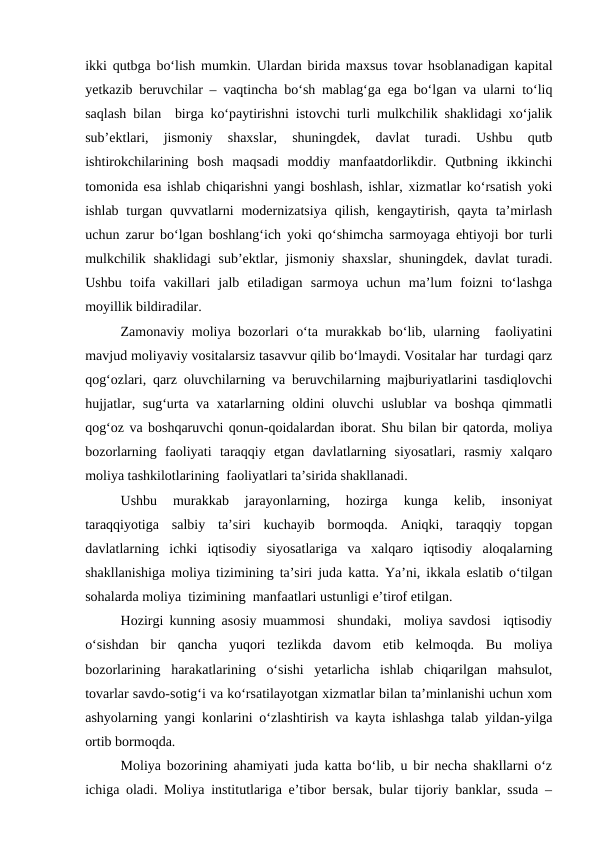 ikki qutbga bo‘lish mumkin. Ulardan birida maxsus tovar hsoblanadigan kapital
yetkazib beruvchilar – vaqtincha bo‘sh mablag‘ga ega bo‘lgan va ularni to‘liq
saqlash bilan  birga ko‘paytirishni istovchi turli mulkchilik shaklidagi xo‘jalik
sub’ektlari,  jismoniy  shaxslar,  shuningdek,  davlat  turadi.  Ushbu  qutb
ishtirokchilarining  bosh  maqsadi  moddiy  manfaatdorlikdir.  Qutbning  ikkinchi
tomonida esa ishlab chiqarishni yangi boshlash, ishlar, xizmatlar ko‘rsatish yoki
ishlab  turgan quvvatlarni  modernizatsiya  qilish,  kengaytirish,  qayta  ta’mirlash
uchun zarur bo‘lgan boshlang‘ich yoki qo‘shimcha sarmoyaga ehtiyoji bor turli
mulkchilik shaklidagi  sub’ektlar, jismoniy shaxslar, shuningdek, davlat turadi.
Ushbu  toifa  vakillari  jalb  etiladigan  sarmoya  uchun  ma’lum  foizni  to‘lashga
moyillik bildiradilar.
Zamonaviy moliya bozorlari o‘ta murakkab bo‘lib, ularning  faoliyatini
mavjud moliyaviy vositalarsiz tasavvur qilib bo‘lmaydi. Vositalar har  turdagi qarz
qog‘ozlari, qarz oluvchilarning va beruvchilarning majburiyatlarini tasdiqlovchi
hujjatlar, sug‘urta va xatarlarning oldini oluvchi uslublar  va boshqa qimmatli
qog‘oz va boshqaruvchi qonun-qoidalardan iborat. Shu bilan bir qatorda, moliya
bozorlarning  faoliyati  taraqqiy  etgan  davlatlarning  siyosatlari,  rasmiy  xalqaro
moliya tashkilotlarining  faoliyatlari ta’sirida shakllanadi.
Ushbu  murakkab  jarayonlarning,  hozirga  kunga  kelib,  insoniyat
taraqqiyotiga  salbiy  ta’siri  kuchayib  bormoqda.  Aniqki,  taraqqiy  topgan
davlatlarning  ichki  iqtisodiy  siyosatlariga  va  xalqaro  iqtisodiy  aloqalarning
shakllanishiga moliya tizimining ta’siri juda katta. Ya’ni, ikkala eslatib o‘tilgan
sohalarda moliya  tizimining  manfaatlari ustunligi e’tirof etilgan.
Hozirgi kunning asosiy muammosi  shundaki,  moliya savdosi  iqtisodiy
o‘sishdan  bir  qancha  yuqori  tezlikda  davom  etib  kelmoqda.  Bu  moliya
bozorlarining  harakatlarining  o‘sishi  yetarlicha  ishlab  chiqarilgan  mahsulot,
tovarlar savdo-sotig‘i va ko‘rsatilayotgan xizmatlar bilan ta’minlanishi uchun xom
ashyolarning yangi konlarini o‘zlashtirish va kayta ishlashga talab yildan-yilga
ortib bormoqda.
Moliya bozorining ahamiyati juda katta bo‘lib, u bir necha shakllarni o‘z
ichiga oladi. Moliya institutlariga e’tibor bersak, bular tijoriy banklar, ssuda –
