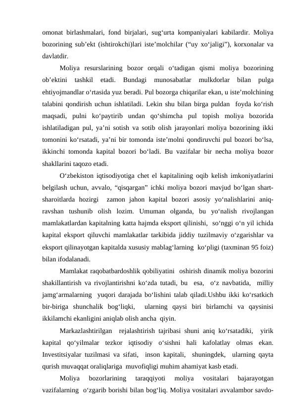 omonat birlashmalari, fond birjalari, sug‘urta kompaniyalari kabilardir. Moliya
bozorining sub’ekt (ishtirokchi)lari iste’molchilar (“uy xo‘jaligi”), korxonalar va
davlatdir.
Moliya  resurslarining  bozor  orqali  o‘tadigan  qismi  moliya  bozorining
ob’ektini  tashkil  etadi.
 Bundagi  munosabatlar 
mulkdorlar 
bilan  pulga
ehtiyojmandlar o‘rtasida yuz beradi. Pul bozorga chiqarilar ekan, u iste’molchining
talabini qondirish uchun ishlatiladi. Lekin shu bilan birga puldan  foyda ko‘rish
maqsadi,  pulni  ko‘paytirib  undan  qo‘shimcha  pul  topish  moliya  bozorida
ishlatiladigan pul, ya’ni sotish va sotib olish jarayonlari moliya bozorining ikki
tomonini ko‘rsatadi, ya’ni bir tomonda iste’molni qondiruvchi pul bozori bo‘lsa,
ikkinchi tomonda kapital bozori bo‘ladi. Bu vazifalar bir necha moliya bozor
shakllarini taqozo etadi.            
O‘zbekiston iqtisodiyotiga chet el kapitalining oqib kelish imkoniyatlarini
belgilash uchun, avvalo, “qisqargan” ichki moliya bozori mavjud bo‘lgan shart-
sharoitlarda  hozirgi   zamon  jahon  kapital  bozori  asosiy  yo‘nalishlarini  aniq-
ravshan  tushunib  olish  lozim.  Umuman  olganda,  bu  yo‘nalish  rivojlangan
mamlakatlardan kapitalning katta hajmda eksport qilinishi,  so‘nggi o‘n yil ichida
kapital eksport qiluvchi mamlakatlar tarkibida jiddiy tuzilmaviy o‘zgarishlar va
eksport qilinayotgan kapitalda xususiy mablag‘larning  ko‘pligi (taxminan 95 foiz)
bilan ifodalanadi.
Mamlakat raqobatbardoshlik qobiliyatini  oshirish dinamik moliya bozorini
shakillantirish va rivojlantirishni ko‘zda tutadi, bu  esa,  o‘z navbatida,  milliy
jamg‘armalarning  yuqori darajada bo‘lishini talab qiladi.Ushbu ikki ko‘rsatkich
bir-biriga  shunchalik  bog‘liqki,   ularning  qaysi  biri  birlamchi  va  qaysinisi
ikkilamchi ekanligini aniqlab olish ancha  qiyin.
Markazlashtirilgan  rejalashtirish tajribasi shuni aniq ko‘rsatadiki,  yirik
kapital  qo‘yilmalar  tezkor  iqtisodiy  o‘sishni  hali  kafolatlay  olmas  ekan.
Investitsiyalar tuzilmasi va sifati,  inson kapitali,  shuningdek,  ularning qayta
qurish muvaqqat oraliqlariga  muvofiqligi muhim ahamiyat kasb etadi. 
Moliya  bozorlarining  taraqqiyoti  moliya  vositalari  bajarayotgan
vazifalarning  o‘zgarib borishi bilan bog‘liq. Moliya vositalari avvalambor savdo-
