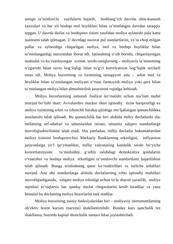 sotiqni  ta’minlovchi   vazifalarni  bajarib,   boshlang‘ich  davrida  oltin-kumush
zaxiralari va har xil boshqa mol boyliklari bilan ta’minlangan davrdan taraqqiy
topgan. U davrda davlat va boshqaruv tizimi tarafidan moliya aylanishi juda katta
nazoratni talab qilmagan. U davrdagi nazorat pul standartlarini, ya’ni chop etilgan
pullar  va  aylanishga  chiqarilgan  moliya,  mol  va  boshqa  boyliklar  bilan
ta’minlanganligi nazoratidan iborat edi. Iqtisodning o‘sib borishi, chiqarilayotgan
mahsulot va ko‘rsatilayotgan  xizmat, savdo-sotiqlarning – moliyaviy ta’minotning
o‘zgarishi bilan uzviy bog‘liqligi bilan to‘g‘ri korrelyatsion bog‘liqlik sezilarli
emas  edi.  Moliya  bozorining  va  tizimining  taraqqiyoti  asta  –  sekin  mol  va
boyliklar bilan ta’minlangan moliyani o‘rnini farmoyish moliya yoki qarz bilan
ta’minlangan moliya bilan almashtirilish jarayonini vujudga keltiradi.  
Moliya  bozorlarining  samarali  foaliyat  ko‘rsatishi  uchun  ma’lum  muhit
mavjud bo‘lishi shart. Avvalambor mazkur shart iqtisodiy  tizim barqarorligi va
moliya tizimining erkin va ishonchli harakat qilishiga mo‘ljallangan qonunchilikka
asoslanishi talab qilinadi. Bu qonunchilik har biri alohida milliy davlatlarda shu
millatning  urf-odatlari  va  udumlaridan  istisno,  umumiy  xalqaro  standartlarga
muvofiqlashtirilishini talab etadi. Shu jumladan, milliy davlatlar hukumatlaridan
moliya  tizimini  boshqaruvchisi  Markaziy  Banklarning  erkinligini,   inflyatsion
jarayonlarga  yo‘l  qo‘ymaslikni,  milliy  valyutaning  kundalik  savdo  bo‘yicha
konvertatsiyasini   ta’minlashni,  g‘arbiy  uslubdagi  demokratiya  qoidalarini
o‘rnatishni va boshqa moliya  erkinligini ta’minlovchi standartlarni bajarilishini
talab  qilinadi.  Bunga  erishishning  qator  ko‘rsatkichlari  va  turlicha  uslublari
mavjud.  Ana  shu  standartlarga  alohida  davlatlarning  ichki  iqtisodiy  muhitlari
muvofiqlashganida,  xalqaro moliya erkinligi uchun to‘la sharoit yaratilib,  moliya
oqimlari  to‘siqlarsiz  har  qanday  davlat  chegaralarini  kesib  kiradilar  va  yana
bemalol bu davlatning moliya bozorlarini tark etadilar. 
Moliya bozorining asosiy funksiyalaridan biri – moliyaviy instrumentlarning
ob’ektiv  bozor  kursini  (narxini)  shakllantirishdir.  Bunday  kurs qanchalik  tez
shakllansa, bozorda kapital shunchalik samara bilan joylashtiriladi. 
