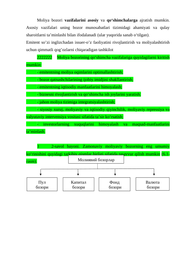 Moliya bozori  vazifalarini asosiy va  qo‘shimchalarga ajratish mumkin.
Asosiy  vazifalari  uning  bozor  munosabatlari  tizimidagi  ahamiyati  va  qulay
sharoitlarni ta’minlashi bilan ifodalanadi (ular yuqorida sanab o‘tilgan). 
Emitent so’zi inglizchadan issuer-o’z faoliyatini rivojlantirish va moliyalashtirish
uchun qimmatli qog’ozlarni chiqaradigan tashkilot
2222222    Moliya bozorining qo‘shimcha vazifalariga quyidagilarni kiritish
mumkin: 
- emitentning moliya oqimlarini optimallashtirish;
- bozor qatnashchilarining ijobiy imidjini shakllantirish;
- emitentning iqtisodiy manfaatlarini himoyalash;
- biznesni rivojlantirish va qo‘shimcha ish joylarini yaratish;
- jahon moliya tizimiga integratsiyalashtirish;
- siyosiy xuruj, moliyaviy va iqtisodiy qiyinchilik, moliyaviy repressiya va
valyutaviy intervensiya vositasi sifatida ta’sir ko‘rsatish; 
-  investorlarning  xuquqlarini  himoyalash  va  maqsad-manfaatlarini
ta’minlash.
1     2-savol  bayoni.  Zamonaviy  moliyaviy  bozorning  eng  umumiy
ko‘rinishini quyidagi tarkibiy qismlar birligi sifatida tasavvur qilish mumkin (6.1-
rasm).
Молиявий бозорлар
Пул
бозори
Капитал 
бозори
Фонд
 бозори
Валюта
 бозори
