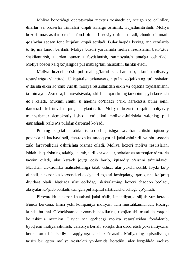 Moliya bozoridagi operatsiyalar maxsus vositachilar, o‘ziga xos dallollar,
dilerlar va brokerlar firmalari orqali amalga oshirilib, hujjatlashtiriladi. Moliya
bozori muassasalari orasida fond birjalari asosiy o‘rinda turadi, chunki qimmatli
qog‘ozlar asosan fond birjalari orqali sotiladi. Bular haqida keyingi ma’ruzalarda
to‘liq ma’lumot beriladi. Moliya bozori yordamida moliya resurslarini beto‘xtov
shakllantirish,  ulardan  samarali  foydalanish,  sarmoyalash  amalga  oshiriladi.
Moliya bozori xalq xo‘jaligida pul mablag‘lari harakatini tashkil etadi.
Moliya  bozori  bo‘sh  pul  mablag‘larini  safarbar  etib,  ularni  moliyaviy
resurslariga aylantiradi. U kapitalga aylanayotgan pulni xo‘jalikning turli sohalari
o‘rtasida erkin ko‘chib yurish, moliya resurslaridan erkin va oqilona foydalanishni
ta’minlaydi. Ayniqsa, bu novatsiyada, ishlab chiqarishning tarkibini qayta kurishda
qo‘l  keladi.  Muximi  shuki,  u  aholini  qo‘lidagi  o‘lik,  harakatsiz  pulni  jonli,
daromad  keltiruvchi  pulga  aylantiradi.  Moliya  bozori  orqali  moliyaviy
munosabatlar  demokratiyalashadi,  xo‘jalikni  moliyalashtirishda  xalqning  puli
qatnashadi, xalq o‘z pulidan daromad ko‘radi.
Pulning  kapital  sifatida  ishlab  chiqarishga  safarbar  etilishi  iqtisodiy
potensialni kuchaytiradi, fan-texnika taraqqiyotini jadallashtiradi va shu asosda
xalq farovonligini  oshirishga xizmat  qiladi. Moliya bozori moliya resurslarini
ishlab chiqarishning talabiga qarab, turli korxonalar, sohalar va tarmoqlar o‘rtasida
taqsim  qiladi,  ular  kerakli  joyga  oqib  borib,  iqtisodiy  o‘sishni  ta’minlaydi.
Masalan, elektronika mahsulotlariga talab oshsa, ular yaxshi sotilib foyda ko‘p
olinadi, elektronika korxonalari aksiyalari egalari boshqalarga qaraganda ko‘proq
divident  oladi.  Natijada  ular  qo‘lidagi  aksiyalarning  bozori  chaqqon  bo‘ladi,
aksiyalar ko‘plab sotiladi, tushgan pul kapital sifatida shu sohaga qo‘yiladi.
Pirovardida elektronika sohasi jadal o‘sib, iqtisodiyotga siljish yuz beradi.
Bunda korxona, firma yoki kompaniya moliyasi ham mustahkamlanadi. Hozirgi
kunda  bu  hol  O‘zbekistonda  avtomabilsozlikning  rivojlanishi  misolida  yaqqol
ko‘rishimiz  mumkin.  Davlat  o‘z  qo‘lidagi  moliya  resurslaridan  foydalanib,
byudjetni moliyalashtirish, datatsiya berish, soliqlardan ozod etish yoki imtiyozlar
berish  orqali  iqtisodiy  taraqqiyotga  ta’sir  ko‘rsatadi.  Moliyaning  iqtisodiyotga
ta’siri  bir  qator  moliya  vositalari  yordamida  boradiki,  ular  birgalikda  moliya
