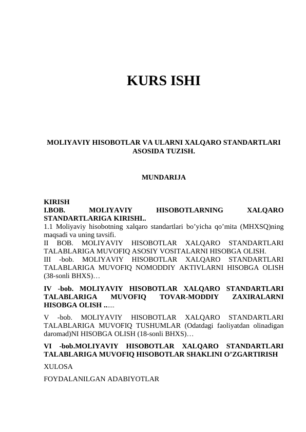 KURS ISHI
MOLIYAVIY HISOBOTLAR VA ULARNI XALQARO STANDARTLARI
ASOSIDA TUZISH.
MUNDARIJA
KIRISH
I.BOB.
 
MOLIYAVIY
 
HISOBOTLARNING
 
XALQARO
STANDARTLARIGA KIRISHI.. 
1.1  Moliyaviy hisobotning xalqaro standartlari bo’yicha qo’mita (MHXSQ)ning
maqsadi va uning tavsifi. 
II  BOB.
 MOLIYAVIY  HISOBOTLAR  XALQARO  STANDARTLARI
TALABLARIGA MUVOFIQ ASOSIY VOSITALARNI HISOBGA OLISH. 
III  -bob.  MOLIYAVIY  HISOBOTLAR  XALQARO  STANDARTLARI
TALABLARIGA MUVOFIQ NOMODDIY AKTIVLARNI HISOBGA OLISH
(38-sonli BHXS)…
IV  -bob.  MOLIYAVIY  HISOBOTLAR  XALQARO  STANDARTLARI
TALABLARIGA
 
MUVOFIQ
 
TOVAR-MODDIY
 
ZAXIRALARNI
HISOBGA OLISH ......
V  -bob.  MOLIYAVIY  HISOBOTLAR  XALQARO  STANDARTLARI
TALABLARIGA MUVOFIQ TUSHUMLAR (Odatdagi faoliyatdan olinadigan
daromad)NI HISOBGA OLISH (18-sonli BHXS)…
VI  -bob.MOLIYAVIY  HISOBOTLAR  XALQARO  STANDARTLARI
TALABLARIGA MUVOFIQ HISOBOTLAR SHAKLINI O’ZGARTIRISH
XULOSA
FOYDALANILGAN ADABIYOTLAR                         
