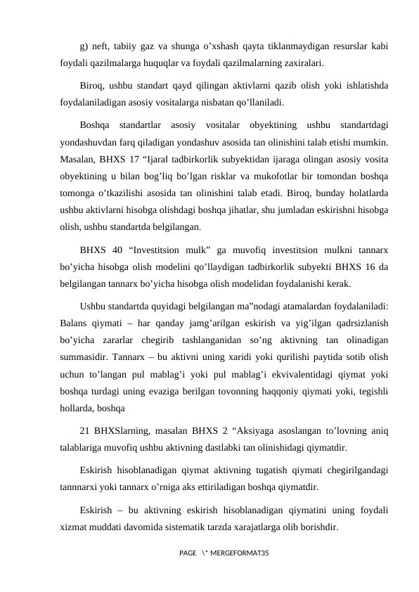 g) neft, tabiiy gaz va shunga o’xshash qayta tiklanmaydigan resurslar kabi
foydali qazilmalarga huquqlar va foydali qazilmalarning zaxiralari.
Biroq, ushbu standart qayd qilingan aktivlarni qazib olish yoki ishlatishda
foydalaniladigan asosiy vositalarga nisbatan qo’llaniladi.
Boshqa  standartlar  asosiy  vositalar  obyektining  ushbu  standartdagi
yondashuvdan farq qiladigan yondashuv asosida tan olinishini talab etishi mumkin.
Masalan, BHXS 17 “Ijara‖ tadbirkorlik subyektidan ijaraga olingan asosiy vosita
obyektining u bilan bog’liq bo’lgan risklar va mukofotlar bir tomondan boshqa
tomonga o’tkazilishi asosida tan olinishini talab etadi. Biroq, bunday holatlarda
ushbu aktivlarni hisobga olishdagi boshqa jihatlar, shu jumladan eskirishni hisobga
olish, ushbu standartda belgilangan.
BHXS  40  “Investitsion  mulk”  ga  muvofiq  investitsion  mulkni  tannarx
bo’yicha hisobga olish modelini qo’llaydigan tadbirkorlik subyekti BHXS 16 da
belgilangan tannarx bo’yicha hisobga olish modelidan foydalanishi kerak.
Ushbu standartda quyidagi belgilangan ma‟nodagi atamalardan foydalaniladi:
Balans qiymati  – har  qanday jamg’arilgan eskirish va yig’ilgan qadrsizlanish
bo’yicha  zararlar  chegirib  tashlanganidan  so’ng  aktivning  tan  olinadigan
summasidir. Tannarx – bu aktivni uning xaridi yoki qurilishi paytida sotib olish
uchun to’langan  pul  mablag’i  yoki  pul  mablag’i  ekvivalentidagi  qiymat  yoki
boshqa turdagi uning evaziga berilgan tovonning haqqoniy qiymati yoki, tegishli
hollarda, boshqa
21 BHXSlarning, masalan BHXS 2 “Aksiyaga asoslangan to’lovning aniq
talablariga muvofiq ushbu aktivning dastlabki tan olinishidagi qiymatdir.
Eskirish hisoblanadigan qiymat aktivning tugatish qiymati chegirilgandagi
tannnarxi yoki tannarx o’rniga aks ettiriladigan boshqa qiymatdir.
Eskirish  –  bu  aktivning  eskirish  hisoblanadigan  qiymatini  uning  foydali
xizmat muddati davomida sistematik tarzda xarajatlarga olib borishdir.
PAGE   \* MERGEFORMAT35
