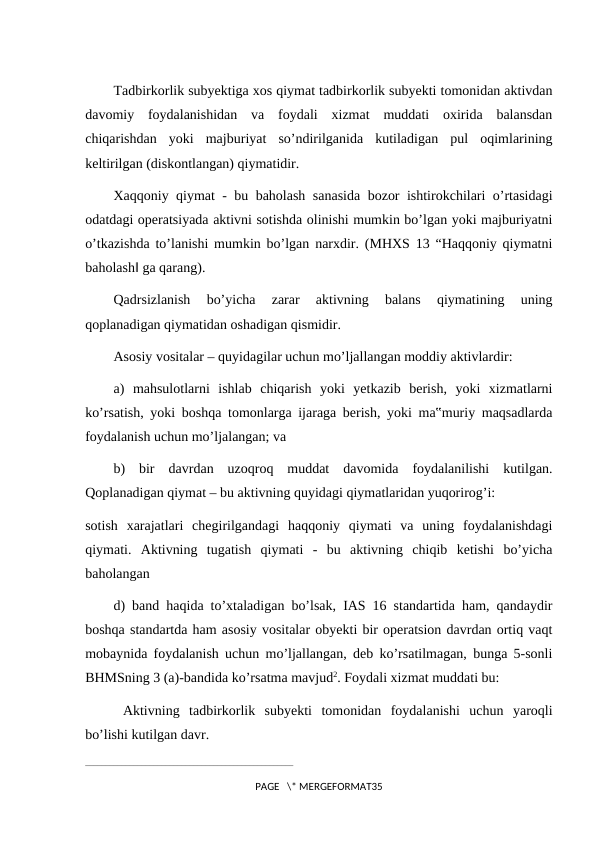Tadbirkorlik subyektiga xos qiymat tadbirkorlik subyekti tomonidan aktivdan
davomiy  foydalanishidan  va  foydali  xizmat  muddati  oxirida  balansdan
chiqarishdan  yoki  majburiyat  so’ndirilganida  kutiladigan  pul  oqimlarining
keltirilgan (diskontlangan) qiymatidir.
Xaqqoniy qiymat - bu baholash sanasida bozor ishtirokchilari o’rtasidagi
odatdagi operatsiyada aktivni sotishda olinishi mumkin bo’lgan yoki majburiyatni
o’tkazishda to’lanishi mumkin bo’lgan narxdir. (MHXS 13 “Haqqoniy qiymatni
baholash‖ ga qarang).
Qadrsizlanish  bo’yicha  zarar  aktivning  balans  qiymatining  uning
qoplanadigan qiymatidan oshadigan qismidir.
Asosiy vositalar – quyidagilar uchun mo’ljallangan moddiy aktivlardir:
a)  mahsulotlarni  ishlab  chiqarish  yoki  yetkazib  berish,  yoki  xizmatlarni
ko’rsatish, yoki boshqa tomonlarga ijaraga berish, yoki ma‟muriy maqsadlarda
foydalanish uchun mo’ljalangan; va
b)  bir  davrdan  uzoqroq  muddat  davomida  foydalanilishi  kutilgan.
Qoplanadigan qiymat – bu aktivning quyidagi qiymatlaridan yuqorirog’i:
sotish  xarajatlari  chegirilgandagi  haqqoniy  qiymati  va  uning  foydalanishdagi
qiymati.  Aktivning  tugatish  qiymati  -  bu  aktivning  chiqib  ketishi  bo’yicha
baholangan
d) band haqida to’xtaladigan bo’lsak, IAS 16 standartida ham, qandaydir
boshqa standartda ham asosiy vositalar obyekti bir operatsion davrdan ortiq vaqt
mobaynida foydalanish uchun mo’ljallangan, deb ko’rsatilmagan, bunga 5-sonli
BHMSning 3 (a)-bandida ko’rsatma mavjud2. Foydali xizmat muddati bu:
 Aktivning  tadbirkorlik  subyekti  tomonidan  foydalanishi  uchun  yaroqli
bo’lishi kutilgan davr.
____________________________________________________
PAGE   \* MERGEFORMAT35
