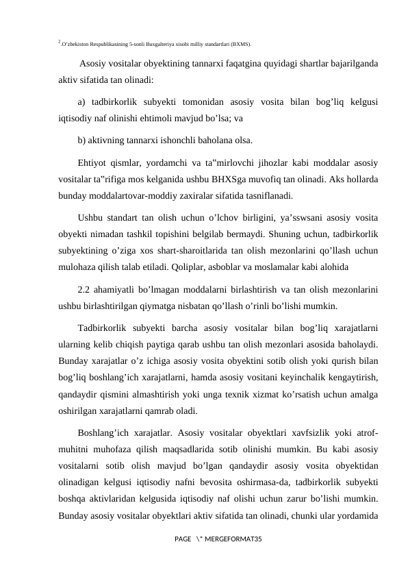 2.O’zbekiston Respublikasining 5-sonli Buxgalteriya xisobi milliy standartlari (BXMS).
 Asosiy vositalar obyektining tannarxi faqatgina quyidagi shartlar bajarilganda
aktiv sifatida tan olinadi:
a)  tadbirkorlik  subyekti  tomonidan  asosiy  vosita  bilan  bog’liq  kelgusi
iqtisodiy naf olinishi ehtimoli mavjud bo’lsa; va
b) aktivning tannarxi ishonchli baholana olsa.
Ehtiyot qismlar, yordamchi va ta‟mirlovchi jihozlar kabi moddalar asosiy
vositalar ta‟rifiga mos kelganida ushbu BHXSga muvofiq tan olinadi. Aks hollarda
bunday moddalartovar-moddiy zaxiralar sifatida tasniflanadi.
Ushbu standart tan olish uchun o’lchov birligini, ya’sswsani asosiy vosita
obyekti nimadan tashkil topishini belgilab bermaydi. Shuning uchun, tadbirkorlik
subyektining o’ziga xos shart-sharoitlarida tan olish mezonlarini qo’llash uchun
mulohaza qilish talab etiladi. Qoliplar, asboblar va moslamalar kabi alohida
2.2 ahamiyatli bo’lmagan moddalarni birlashtirish va tan olish mezonlarini
ushbu birlashtirilgan qiymatga nisbatan qo’llash o’rinli bo’lishi mumkin.
Tadbirkorlik  subyekti  barcha  asosiy  vositalar  bilan  bog’liq  xarajatlarni
ularning kelib chiqish paytiga qarab ushbu tan olish mezonlari asosida baholaydi.
Bunday xarajatlar o’z ichiga asosiy vosita obyektini sotib olish yoki qurish bilan
bog’liq boshlang’ich xarajatlarni, hamda asosiy vositani keyinchalik kengaytirish,
qandaydir qismini almashtirish yoki unga texnik xizmat ko’rsatish uchun amalga
oshirilgan xarajatlarni qamrab oladi.
Boshlang’ich xarajatlar. Asosiy  vositalar  obyektlari xavfsizlik yoki atrof-
muhitni  muhofaza qilish maqsadlarida sotib olinishi  mumkin. Bu kabi asosiy
vositalarni  sotib  olish  mavjud  bo’lgan  qandaydir  asosiy  vosita  obyektidan
olinadigan kelgusi iqtisodiy nafni bevosita oshirmasa-da, tadbirkorlik subyekti
boshqa aktivlaridan kelgusida iqtisodiy naf olishi uchun zarur bo’lishi mumkin.
Bunday asosiy vositalar obyektlari aktiv sifatida tan olinadi, chunki ular yordamida
PAGE   \* MERGEFORMAT35
