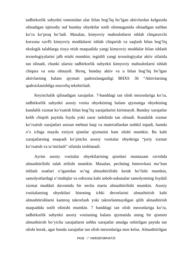 tadbirkorlik subyekti tomonidan ular bilan bog’liq bo’lgan aktivlardan kelgusida
olinadigan iqtisodiy naf bunday obyektlar sotib olinmaganida olinadigan nafdan
ko’ra  ko’proq  bo’ladi.  Masalan,  kimyoviy  mahsulotlarni  ishlab  chiqaruvchi
korxona xavfli kimyoviy moddalarni ishlab chiqarish va saqlash bilan bog’liq
ekologik talablarga rioya etish maqsadida yangi kimyoviy moddalar bilan ishlash
texnologiyalarini jalb etishi mumkin; tegishli yangi texnologiyalar aktiv sifatida
tan olinadi, chunki ularsiz tadbirkorlik subyekti kimyoviy mahsulotlarni ishlab
chiqara  va  sota  olmaydi.  Biroq,  bunday  aktiv  va  u  bilan  bog’liq  bo’lgan
aktivlarning  balans  qiymati  qadrsizlanganligi  BHXS  36  “Aktivlarning
qadrsizlanishi‖ga muvofiq tekshiriladi.
Keyinchalik qilinadigan xarajatlar. 7-banddagi tan olish mezonlariga ko’ra,
tadbirkorlik  subyekti  asosiy  vosita  obyektining  balans  qiymatiga  obyektning
kundalik xizmat ko’rsatish bilan bog’liq xarajatlarini kiritmaydi. Bunday xarajatlar
kelib chiqish paytida foyda yoki zarar tarkibida tan olinadi. Kundalik xizmat
ko’rsatish xarajatlari asosan mehnat haqi va materiallardan tashkil topadi, hamda
o’z  ichiga  mayda  extiyot  qismlar  qiymatini  ham  olishi  mumkin.  Bu  kabi
xarajatlarning  maqsadi  ko’pincha  asosiy  vositalar  obyektiga  “joriy  xizmat
ko’rsatish va ta’mirlash” sifatida izohlanadi.
Ayrim  asosiy  vositalar  obyektlarining  qismlari  muntazam  ravishda
almashtirilishi  talab  etilishi  mumkin.  Masalan,  pechning  futerovkasi  ma’lum
ishlash  soatlari  o’tganidan  so’ng  almashtirilishi  kerak  bo’lishi  mumkin,
samolyotlardagi o’rindiqlar va oshxona kabi asbob-uskunalar samolyotning foydali
xizmat  muddati  davomida  bir  necha  marta  almashtirilishi  mumkin.  Asosiy
vositalarning  obyektlari  binoning  ichki  devorlarini  almashtirish  kabi
almashtirishlarni  kamroq  takrorlash  yoki  takrorlanmaydigan  qilib  almashtirish
maqsadida  sotib  olinishi  mumkin.  7  banddagi  tan  olish  mezonlariga  ko’ra,
tadbirkorlik  subyekti  asosiy  vositaning  balans  qiymatida  uning  bir  qismini
almashtirish bo’yicha xarajatlarni ushbu xarajatlar amalga oshirilgan paytda tan
olishi kerak, agar bunda xarajatlar tan olish mezonlariga mos kelsa. Almashtirilgan
PAGE   \* MERGEFORMAT35
