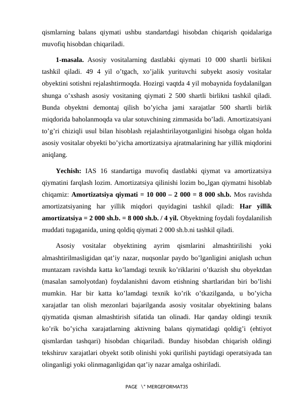 qismlarning  balans  qiymati  ushbu  standartdagi  hisobdan  chiqarish  qoidalariga
muvofiq hisobdan chiqariladi.
1-masala. Asosiy  vositalarning  dastlabki  qiymati  10  000  shartli  birlikni
tashkil  qiladi.  49  4  yil  o’tgach,  xo’jalik  yurituvchi  subyekt  asosiy  vositalar
obyektini sotishni rejalashtirmoqda. Hozirgi vaqtda 4 yil mobaynida foydalanilgan
shunga o’xshash asosiy vositaning qiymati 2 500 shartli birlikni tashkil qiladi.
Bunda  obyektni  demontaj  qilish  bo’yicha  jami  xarajatlar  500  shartli  birlik
miqdorida baholanmoqda va ular sotuvchining zimmasida bo’ladi. Amortizatsiyani
to’g’ri chiziqli usul bilan hisoblash rejalashtirilayotganligini hisobga olgan holda
asosiy vositalar obyekti bo’yicha amortizatsiya ajratmalarining har yillik miqdorini
aniqlang. 
Yechish: IAS  16  standartiga  muvofiq  dastlabki  qiymat  va  amortizatsiya
qiymatini farqlash lozim. Amortizatsiya qilinishi lozim bo„lgan qiymatni hisoblab
chiqamiz: Amortizatsiya qiymati = 10 000 – 2 000 = 8 000 sh.b. Mos ravishda
amortizatsiyaning  har  yillik  miqdori  quyidagini  tashkil  qiladi:  Har  yillik
amortizatsiya = 2 000 sh.b. = 8 000 sh.b. / 4 yil. Obyektning foydali foydalanilish
muddati tugaganida, uning qoldiq qiymati 2 000 sh.b.ni tashkil qiladi.
Asosiy  vositalar  obyektining  ayrim  qismlarini  almashtirilishi  yoki
almashtirilmasligidan qat’iy nazar, nuqsonlar paydo bo’lganligini aniqlash uchun
muntazam ravishda katta ko’lamdagi texnik ko’riklarini o’tkazish shu obyektdan
(masalan samolyotdan) foydalanishni davom etishning shartlaridan biri bo’lishi
mumkin.  Har  bir  katta  ko’lamdagi  texnik  ko’rik  o’tkazilganda,  u  bo’yicha
xarajatlar tan olish mezonlari bajarilganda asosiy vositalar obyektining balans
qiymatida qisman almashtirish sifatida tan olinadi. Har qanday oldingi texnik
ko’rik  bo’yicha  xarajatlarning  aktivning  balans  qiymatidagi  qoldig’i  (ehtiyot
qismlardan  tashqari)  hisobdan  chiqariladi.  Bunday  hisobdan  chiqarish  oldingi
tekshiruv xarajatlari obyekt sotib olinishi yoki qurilishi paytidagi operatsiyada tan
olinganligi yoki olinmaganligidan qat’iy nazar amalga oshiriladi. 
PAGE   \* MERGEFORMAT35
