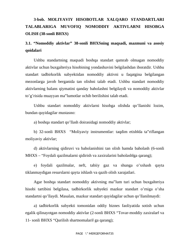 3-bob.  MOLIYAVIY  HISOBOTLAR  XALQARO  STANDARTLARI
TALABLARIGA  MUVOFIQ  NOMODDIY  AKTIVLARNI  HISOBGA
OLISH (38-sonli BHXS)
3.1. “Nomoddiy aktivlar” 38-sonli BHXSning maqsadi, mazmuni va asosiy
qoidalari
Ushbu  standartning  maqsadi  boshqa  standart  qamrab  olmagan  nomoddiy
aktivlar uchun buxgalteriya hisobining yondashuvini belgilashdan iboratdir. Ushbu
standart  tadbirkorlik  subyektidan  nomoddiy  aktivni  u  faqatgina  belgilangan
mezonlarga javob berganida tan olishni talab etadi. Ushbu standart nomoddiy
aktivlarning balans qiymatini qanday baholashni belgilaydi va nomoddiy aktivlar
to’g’risida muayyan ma‟lumotlar ochib berilishini talab etadi.
Ushbu  standart  nomoddiy  aktivlarni  hisobga  olishda  qo’llanishi  lozim,
bundan quyidagilar mustasno:
a) boshqa standart qo’llash doirasidagi nomoddiy aktivlar;
b) 32-sonli BHXS  “Moliyaviy instrumentlar: taqdim etish‖da ta‟riflangan
moliyaviy aktivlar;
d) aktivlarning qidiruvi va baholanishini tan olish hamda baholash (6-sonli
MHXS ‒ “Foydali qazilmalarni qidirish va zaxiralarini baholash‖ga qarang);
e)  foydali  qazilmalar,  neft,  tabiiy  gaz  va  shunga  o’xshash  qayta
tiklanmaydigan resurslarni qayta ishlash va qazib olish xarajatlari.
Agar boshqa standart nomoddiy aktivning ma‟lum turi uchun buxgalteriya
hisobi  tartibini  belgilasa,  tadbirkorlik  subyekti  mazkur  standart  o’rniga  o’sha
standartni qo’llaydi. Masalan, mazkur standart quyidagilar uchun qo’llanilmaydi:
a) tadbirkorlik subyekti tomonidan oddiy biznes faoliyatida sotish uchun
egalik qilinayotgan nomoddiy aktivlar (2-sonli BHXS “Tovar-moddiy zaxiralar‖ va
11- sonli BHXS “Qurilish shartnomalari‖ ga qarang);
PAGE   \* MERGEFORMAT35
