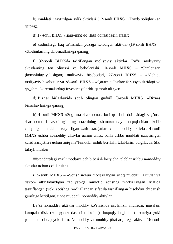 b) muddati uzaytirilgan solik aktivlari (12-sonli BHXS  «Foyda soliqlari»ga
qarang).
d) 17-sonli BHXS «Ijara»ning qo’llash doirasidagi ijaralar;
e) xodimlarga haq to’lashdan yuzaga keladigan aktivlar (19-sonli BHXS ‒
«Xodimlarning daromadlari»ga qarang).
f)  32-sonli  BHXSda  ta’riflangan  moliyaviy  aktivlar.  Ba‟zi  moliyaviy
aktivlarning  tan  olinishi  va  baholanishi  10-sonli  MHXS  ‒  “Jamlangan
(konsolidatsiyalashgan)  moliyaviy  hisobotlar‖,  27-sonli  BHXS  ‒  «Alohida
moliyaviy hisobotlar va 28-sonli BHXS ‒ «Qaram tadbirkorlik subyektlaridagi va
qo‗shma korxonalardagi investistiyalar‖da qamrab olingan.
d) Biznes  birlashuvida  sotib  olingan  gudvill  (3-sonli  MHXS   «Biznes
birlashuvlari»ga qarang).
h) 4-sonli MHXS «Sug’urta shartnomalari»ni qo’llash doirasidagi sug’urta
shartnomalari  asosidagi  sug’urtachining  shartnomaviy  huquqlaridan  kelib
chiqadigan muddati uzaytirilgan xarid xarajatlari va nomoddiy aktivlar. 4-sonli
MHXS ushbu nomoddiy aktivlar uchun emas, balki ushbu muddati uzaytirilgan
xarid xarajatlari uchun aniq ma‟lumotlar ochib berilishi talablarini belgilaydi. Shu
tufayli mazkur
88standartdagi ma’lumotlarni ochib berish bo’yicha talablar ushbu nomoddiy
aktivlar uchun qo’llaniladi.
i) 5-sonli MHXS ‒ «Sotish uchun mo’ljallangan uzoq muddatli aktivlar va
davom  ettirilmaydigan  faoliyat»ga  muvofiq  sotishga  mo’ljallangan  sifatida
tasniflangan (yoki sotishga mo’ljallangan sifatida tasniflangan hisobdan chiqarish
guruhiga kiritilgan) uzoq muddatli nomoddiy aktivlar.
Ba’zi nomoddiy aktivlar moddiy ko’rinishda saqlanishi mumkin, masalan:
kompakt disk (kompyuter dasturi misolida), huquqiy hujjatlar (litsenziya yoki
patent misolida) yoki film. Nomoddiy va moddiy jihatlarga ega aktivni 16-sonli
PAGE   \* MERGEFORMAT35
