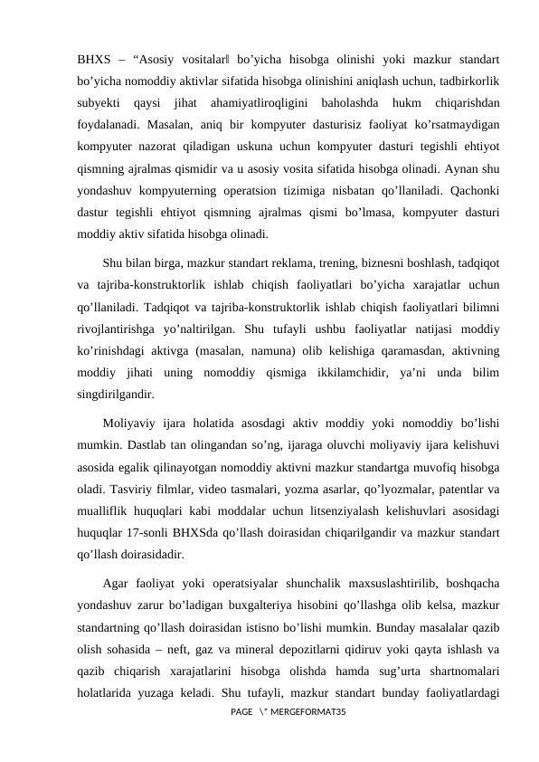 BHXS  ‒  “Asosiy  vositalar‖  bo’yicha  hisobga  olinishi  yoki  mazkur  standart
bo’yicha nomoddiy aktivlar sifatida hisobga olinishini aniqlash uchun, tadbirkorlik
subyekti  qaysi  jihat  ahamiyatliroqligini  baholashda  hukm  chiqarishdan
foydalanadi.  Masalan,  aniq  bir  kompyuter  dasturisiz  faoliyat  ko’rsatmaydigan
kompyuter  nazorat  qiladigan uskuna  uchun kompyuter dasturi tegishli  ehtiyot
qismning ajralmas qismidir va u asosiy vosita sifatida hisobga olinadi. Aynan shu
yondashuv  kompyuterning  operatsion  tizimiga  nisbatan  qo’llaniladi.  Qachonki
dastur  tegishli  ehtiyot  qismning  ajralmas  qismi  bo’lmasa,  kompyuter  dasturi
moddiy aktiv sifatida hisobga olinadi.
Shu bilan birga, mazkur standart reklama, trening, biznesni boshlash, tadqiqot
va  tajriba-konstruktorlik  ishlab  chiqish  faoliyatlari  bo’yicha  xarajatlar  uchun
qo’llaniladi. Tadqiqot va tajriba-konstruktorlik ishlab chiqish faoliyatlari bilimni
rivojlantirishga  yo’naltirilgan.  Shu  tufayli  ushbu  faoliyatlar  natijasi  moddiy
ko’rinishdagi  aktivga (masalan, namuna) olib kelishiga qaramasdan, aktivning
moddiy  jihati  uning  nomoddiy  qismiga  ikkilamchidir,  ya’ni  unda  bilim
singdirilgandir.
Moliyaviy  ijara  holatida  asosdagi  aktiv  moddiy  yoki  nomoddiy  bo’lishi
mumkin. Dastlab tan olingandan so’ng, ijaraga oluvchi moliyaviy ijara kelishuvi
asosida egalik qilinayotgan nomoddiy aktivni mazkur standartga muvofiq hisobga
oladi. Tasviriy filmlar, video tasmalari, yozma asarlar, qo’lyozmalar, patentlar va
mualliflik huquqlari kabi moddalar  uchun litsenziyalash  kelishuvlari asosidagi
huquqlar 17-sonli BHXSda qo’llash doirasidan chiqarilgandir va mazkur standart
qo’llash doirasidadir.
Agar  faoliyat  yoki  operatsiyalar  shunchalik  maxsuslashtirilib,  boshqacha
yondashuv zarur bo’ladigan buxgalteriya hisobini qo’llashga olib kelsa, mazkur
standartning qo’llash doirasidan istisno bo’lishi mumkin. Bunday masalalar qazib
olish sohasida ‒ neft, gaz va mineral depozitlarni qidiruv yoki qayta ishlash va
qazib  chiqarish  xarajatlarini  hisobga  olishda  hamda  sug’urta  shartnomalari
holatlarida yuzaga keladi. Shu tufayli, mazkur standart bunday faoliyatlardagi
PAGE   \* MERGEFORMAT35

