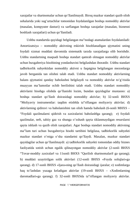 xarajatlar va shartnomalar uchun qo’llanilmaydi. Biroq mazkur standart qazib olish
sohalarida yoki sug’urtachilar tomonidan foydalanilgan boshqa nomoddiy aktivlar
(masalan, kompyuter dasturi) va sarflangan boshqa xarajatlar (masalan, biznesni
boshlash xarajatlari) uchun qo’llaniladi.
Ushbu standartda quyidagi belgilangan ma‟nodagi atamalardan foydalaniladi:
Amortizatsiya  ‒  nomoddiy  aktivning  eskirish  hisoblanadigan  qiymatini  uning
foydali xizmat muddati davomida sistematik tarzda xarajatlarga olib borishdir.
Ushbu standartning maqsadi boshqa standart qamrab olmagan nomoddiy aktivlar
uchun buxgalteriya hisobining yondashuvini belgilashdan iboratdir. Ushbu standart
tadbirkorlik subyektidan nomoddiy aktivni u faqatgina belgilangan mezonlarga
javob berganida tan olishni talab etadi. Ushbu standart nomoddiy aktivlarning
balans qiymatini qanday baholashni belgilaydi va nomoddiy aktivlar to’g’risida
muayyan  ma’lumotlar  ochib  berilishini  talab  etadi.  Ushbu  standart  nomoddiy
aktivlarni  hisobga olishda qo’llanishi  lozim, bundan quyidagilar  mustasno:  a)
boshqa  standart  qo’llash  doirasidagi  nomoddiy  aktivlar;  b)  32-sonli  BHXS
“Moliyaviy  instrumentlar:  taqdim  etish‖da  ta‟riflangan  moliyaviy  aktivlar;  d)
aktivlarning qidiruvi va baholanishini tan olish hamda baholash (6-sonli MHXS ‒
“Foydali qazilmalarni qidirish va zaxiralarini baholash‖ga qarang);  e) foydali
qazilmalar, neft, tabiiy gaz va shunga o’xshash qayta tiklanmaydigan resurslarni
qayta ishlash va qazib olish xarajatlari. Agar boshqa standart nomoddiy aktivning
ma‟lum turi uchun buxgalteriya hisobi tartibini belgilasa, tadbirkorlik subyekti
mazkur  standart  o’rniga  o’sha  standartni  qo’llaydi.  Masalan,  mazkur  standart
quyidagilar uchun qo’llanilmaydi: a) tadbirkorlik subyekti tomonidan oddiy biznes
faoliyatida sotish uchun egalik qilinayotgan nomoddiy aktivlar (2-sonli BHXS
“Tovar-moddiy zaxiralar‖ va 11sonli BHXS “Qurilish shartnomalari‖ ga qarang);
b)  muddati  uzaytirilgan  solik  aktivlari  (12-sonli  BHXS  «Foyda  soliqlari»ga
qarang). d) 17-sonli BHXS «Ijara»ning qo’llash doirasidagi ijaralar; e) xodimlarga
haq  to’lashdan  yuzaga  keladigan  aktivlar  (19-sonli  BHXS  ‒  «Xodimlarning
daromadlari»ga  qarang).  f)  32-sonli  BHXSda  ta‟riflangan  moliyaviy  aktivlar.
PAGE   \* MERGEFORMAT35
