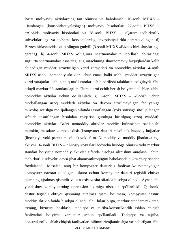Ba’zi  moliyaviy  aktivlarning  tan  olinishi  va  baholanishi  10-sonli  MHXS  ‒
“Jamlangan  (konsolidatsiyalashgan)  moliyaviy  hisobotlar,  27-sonli  BHXS  ‒
«Alohida  moliyaviy  hisobotlar‖  va  28-sonli  BHXS  ‒  «Qaram  tadbirkorlik
subyektlaridagi va qo’shma korxonalardagi investistiyalar‖da qamrab olingan. d)
Biznes birlashuvida sotib olingan gudvill (3-sonli MHXS «Biznes birlashuvlari»ga
qarang).  h)  4-sonli  MHXS  «Sug’urta  shartnomalari»ni  qo’llash  doirasidagi
sug’urta shartnomalari asosidagi sug’urtachining shartnomaviy huquqlaridan kelib
chiqadigan muddati uzaytirilgan xarid xarajatlari va nomoddiy aktivlar. 4-sonli
MHXS ushbu nomoddiy aktivlar uchun emas, balki ushbu muddati uzaytirilgan
xarid xarajatlari uchun aniq ma‟lumotlar ochib berilishi talablarini belgilaydi. Shu
tufayli mazkur 88 standartdagi ma‟lumotlarni ochib berish bo’yicha talablar ushbu
nomoddiy  aktivlar  uchun  qo’llaniladi.  i)  5-sonli  MHXS  ‒  «Sotish  uchun
mo’ljallangan  uzoq  muddatli  aktivlar  va  davom  ettirilmaydigan  faoliyat»ga
muvofiq sotishga mo’ljallangan sifatida tasniflangan (yoki sotishga mo’ljallangan
sifatida  tasniflangan  hisobdan  chiqarish  guruhiga  kiritilgan)  uzoq  muddatli
nomoddiy  aktivlar.  Ba’zi  nomoddiy  aktivlar  moddiy  ko’rinishda  saqlanishi
mumkin, masalan: kompakt disk (kompyuter dasturi misolida), huquqiy hujjatlar
(litsenziya yoki patent misolida) yoki film. Nomoddiy va moddiy jihatlarga ega
aktivni 16-sonli BHXS ‒ “Asosiy vositalar‖ bo’yicha hisobga olinishi yoki mazkur
standart bo’yicha nomoddiy aktivlar sifatida hisobga olinishini aniqlash uchun,
tadbirkorlik subyekti qaysi jihat ahamiyatliroqligini baholashda hukm chiqarishdan
foydalanadi.  Masalan,  aniq  bir  kompyuter  dasturisiz  faoliyat  ko’rsatmaydigan
kompyuter  nazorat  qiladigan uskuna  uchun kompyuter dasturi tegishli  ehtiyot
qismning ajralmas qismidir va u asosiy vosita sifatida hisobga olinadi. Aynan shu
yondashuv  kompyuterning  operatsion  tizimiga  nisbatan  qo’llaniladi.  Qachonki
dastur  tegishli  ehtiyot  qismning  ajralmas  qismi  bo’lmasa,  kompyuter  dasturi
moddiy aktiv sifatida hisobga olinadi. Shu bilan birga, mazkur standart reklama,
trening,  biznesni  boshlash,  tadqiqot  va  tajriba-konstruktorlik  ishlab  chiqish
faoliyatlari  bo’yicha  xarajatlar  uchun  qo’llaniladi.  Tadqiqot  va  tajriba-
konstruktorlik ishlab chiqish faoliyatlari bilimni rivojlantirishga yo’naltirilgan. Shu
PAGE   \* MERGEFORMAT35
