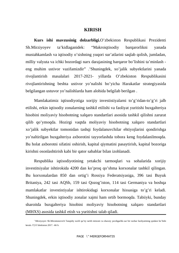 KIRISH
Kurs ishi mavzusinig dolzarbligi.O’zbekiston Respublikasi Prezidenti
Sh.Mirziyoyev 
ta’kidlaganidek:  “Makroiqtisodiy 
barqarorlikni 
yanada
mustahkamlash va iqtisodiy o’sishning yuqori sur’atlarini saqlab qolish, jumladan,
milliy valyuta va ichki bozordagi narx darajasining barqaror bo’lishini ta’minlash -
eng muhim ustivor vazifamizdir”  .1Shuningdek,  xo’jalik subyektlarini yanada
rivojlantirish 
masalalari 
2017-2021-
 yillarda 
O’zbekiston 
Respublikasini
rivojlantirishning beshta ustivor yo’nalishi bo’yicha Harakatlar strategiyasida
belgilangan ustuvor yo’nalishlarda ham alohida belgilab berilgan .
Mamlakatimiz iqtisodiyotiga xorijiy investistiyalarni to’g’ridan-to’g’ri jalb
etilishi, erkin iqtisodiy zonalarning tashkil etilishi va faoliyat yuritishi buxgalteriya
hisobini moliyaviy hisobotning xalqaro standartlari asosida tashkil qilishni zarurat
qilib qo’ymoqda.  Hozirgi vaqtda moliyaviy hisobotning xalqaro standartlari
xo’jalik subyektlar tomonidan tashqi foydalanuvchilar ehtiyojlarini qondirishga
yo’naltirilgan buxgalteriya axborotini tayyorlashda tobora keng foydalanilmoqda.
Bu holat axborotni sifatini oshirish, kapital qiymatini pasaytirish, kapital bozoriga
kirishni osonlashtirish kabi bir qator sabablar bilan izohlanadi. 
Respublika iqtisodiyotining yetakchi tarmoqlari va sohalarida xorijiy
investitsiyalar ishtirokida 4200 dan ko’proq qo’shma korxonalar tashkil qilingan.
Bu korxonalardan 850  dan ortig’i Rossiya Federatsiyasiga,  396  tasi Buyuk
Britaniya, 242  tasi AQSh, 159  tasi Qozog’iston, 114  tasi Germaniya va boshqa
mamlakatlar investistiyalar ishtirokidagi korxonalar hissasiga to’g’ri keladi.
Shuningdek, erkin iqtisodiy zonalar xajmi ham ortib bormoqda. Tabiiyki, bunday
sharoitda buxgalteriya hisobini moliyaviy hisobotning xalqaro standartlari
(MHXS) asosida tashkil etish va yuritishni talab qiladi.
1 Mirziyoyev Sh.Miromonovich Tanqidiy taxlil qa’tiy tartib intizom va shaxsiy javobgarlik-xar bir raxbar faoliyatining qoidasi bo’lishi
kerak.-T] O’zbekiston 2017. -66 b. 
PAGE   \* MERGEFORMAT35
