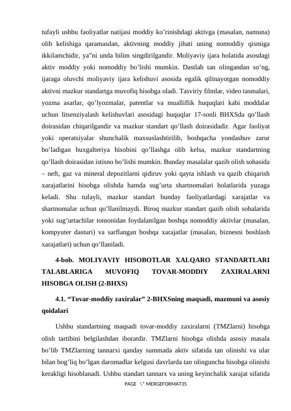 tufayli ushbu faoliyatlar natijasi moddiy ko’rinishdagi aktivga (masalan, namuna)
olib  kelishiga  qaramasdan,  aktivning  moddiy  jihati  uning  nomoddiy  qismiga
ikkilamchidir, ya‟ni unda bilim singdirilgandir. Moliyaviy ijara holatida asosdagi
aktiv moddiy yoki nomoddiy bo’lishi mumkin. Dastlab tan olingandan so’ng,
ijaraga oluvchi moliyaviy ijara kelishuvi asosida egalik qilinayotgan nomoddiy
aktivni mazkur standartga muvofiq hisobga oladi. Tasviriy filmlar, video tasmalari,
yozma  asarlar,  qo’lyozmalar,  patentlar  va  mualliflik  huquqlari  kabi  moddalar
uchun litsenziyalash kelishuvlari asosidagi huquqlar 17-sonli BHXSda qo’llash
doirasidan chiqarilgandir va mazkur standart qo’llash doirasidadir. Agar faoliyat
yoki  operatsiyalar  shunchalik  maxsuslashtirilib,  boshqacha  yondashuv  zarur
bo’ladigan  buxgalteriya  hisobini  qo’llashga  olib  kelsa,  mazkur  standartning
qo’llash doirasidan istisno bo’lishi mumkin. Bunday masalalar qazib olish sohasida
‒ neft, gaz va mineral depozitlarni qidiruv yoki qayta ishlash va qazib chiqarish
xarajatlarini  hisobga  olishda  hamda  sug’urta  shartnomalari  holatlarida  yuzaga
keladi.  Shu  tufayli,  mazkur  standart  bunday  faoliyatlardagi  xarajatlar  va
shartnomalar uchun qo’llanilmaydi. Biroq mazkur standart qazib olish sohalarida
yoki sug’urtachilar tomonidan foydalanilgan boshqa nomoddiy aktivlar (masalan,
kompyuter dasturi) va sarflangan boshqa xarajatlar (masalan, biznesni boshlash
xarajatlari) uchun qo’llaniladi.
4-bob.  MOLIYAVIY  HISOBOTLAR  XALQARO  STANDARTLARI
TALABLARIGA
 
MUVOFIQ
 
TOVAR-MODDIY
 
ZAXIRALARNI
HISOBGA OLISH (2-BHXS)
4.1. “Tovar-moddiy zaxiralar” 2-BHXSning maqsadi, mazmuni va asosiy
qoidalari
Ushbu standartning maqsadi tovar-moddiy zaxiralarni (TMZlarni) hisobga
olish tartibini belgilashdan iboratdir. TMZlarni hisobga olishda asosiy masala
bo’lib TMZlarning tannarxi qanday summada aktiv sifatida tan olinishi va ular
bilan bog’liq bo’lgan daromadlar kelgusi davrlarda tan olinguncha hisobga olinishi
kerakligi hisoblanadi. Ushbu standart tannarx va uning keyinchalik xarajat sifatida
PAGE   \* MERGEFORMAT35
