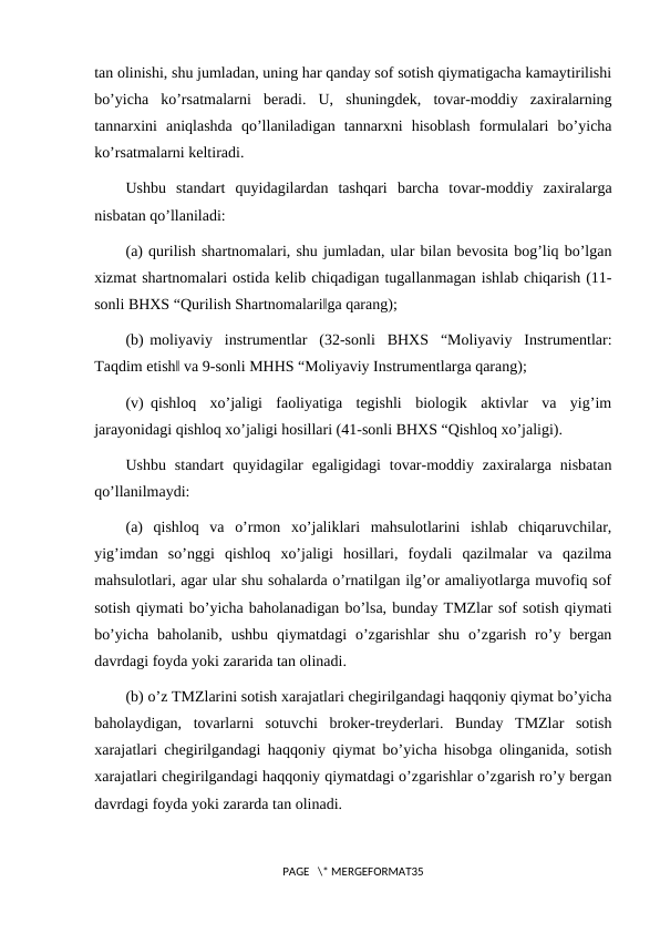 tan olinishi, shu jumladan, uning har qanday sof sotish qiymatigacha kamaytirilishi
bo’yicha  ko’rsatmalarni  beradi.  U,  shuningdek,  tovar-moddiy  zaxiralarning
tannarxini  aniqlashda  qo’llaniladigan  tannarxni  hisoblash  formulalari  bo’yicha
ko’rsatmalarni keltiradi.
Ushbu  standart  quyidagilardan  tashqari  barcha  tovar-moddiy  zaxiralarga
nisbatan qo’llaniladi:
(a) qurilish shartnomalari, shu jumladan, ular bilan bevosita bog’liq bo’lgan
xizmat shartnomalari ostida kelib chiqadigan tugallanmagan ishlab chiqarish (11-
sonli BHXS “Qurilish Shartnomalari‖ga qarang);
(b) moliyaviy  instrumentlar  (32-sonli  BHXS  “Moliyaviy  Instrumentlar:
Taqdim etish‖ va 9-sonli MHHS “Moliyaviy Instrumentlarga qarang);
(v) qishloq  xo’jaligi  faoliyatiga  tegishli  biologik  aktivlar  va  yig’im
jarayonidagi qishloq xo’jaligi hosillari (41-sonli BHXS “Qishloq xo’jaligi).
Ushbu  standart  quyidagilar  egaligidagi  tovar-moddiy  zaxiralarga  nisbatan
qo’llanilmaydi:
(a)  qishloq  va  o’rmon  xo’jaliklari  mahsulotlarini  ishlab  chiqaruvchilar,
yig’imdan  so’nggi  qishloq  xo’jaligi  hosillari,  foydali  qazilmalar  va  qazilma
mahsulotlari, agar ular shu sohalarda o’rnatilgan ilg’or amaliyotlarga muvofiq sof
sotish qiymati bo’yicha baholanadigan bo’lsa, bunday TMZlar sof sotish qiymati
bo’yicha  baholanib,  ushbu  qiymatdagi  o’zgarishlar  shu  o’zgarish  ro’y  bergan
davrdagi foyda yoki zararida tan olinadi.
(b) o’z TMZlarini sotish xarajatlari chegirilgandagi haqqoniy qiymat bo’yicha
baholaydigan,  tovarlarni  sotuvchi  broker-treyderlari.  Bunday  TMZlar  sotish
xarajatlari chegirilgandagi haqqoniy qiymat bo’yicha hisobga olinganida, sotish
xarajatlari chegirilgandagi haqqoniy qiymatdagi o’zgarishlar o’zgarish ro’y bergan
davrdagi foyda yoki zararda tan olinadi.
PAGE   \* MERGEFORMAT35
