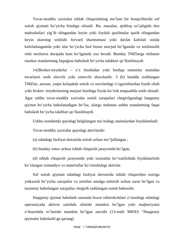Tovar-moddiy zaxiralar ishlab chiqarishning ma’lum bir bosqichlarida sof
sotish qiymati bo’yicha hisobga olinadi. Bu, masalan, qishloq xo’jaligida don
mahsulotlari yig’ib olingandan keyin yoki foydali qazilmalar qazib olingandan
keyin  ularning  sotilishi  forvard  shartnomasi  yoki  davlat  kafolati  ostida
kafolatlanganida yoki ular bo’yicha faol bozor mavjud bo’lganida va sotilmaslik
riski sezilarsiz darajada kam bo’lganida yuz beradi. Bunday TMZlarga nisbatan
mazkur standartning faqatgina baholash bo’yicha talablari qo’llanilmaydi.
142Broker-treyderlar  –  o’z  hisobidan  yoki  boshqa  tomonlar  nomidan
tovarlarni  sotib  oluvchi  yoki  sotuvchi  shaxslardir.  3  (b)  bandda  izohlangan
TMZlar, asosan, yaqin kelajakda sotish va narxlardagi o’zgarishlardan foyda olish
yoki broker- treyderlarning marjasi hisobiga foyda ko’rish maqsadida sotib olinadi.
Agar ushbu tovar-moddiy zaxiralar sotish xarajatlari chegirilgandagi haqqoniy
qiymat bo’yicha baholanadigan bo’lsa, ularga nisbatan ushbu standartning faqat
baholash bo’yicha talablari qo’llanilmaydi.
Ushbu standartda quyidagi belgilangan ma’nodagi atamalardan foydalaniladi:
Tovar-moddiy zaxiralar quyidagi aktivlardir:
(a) odatdagi faoliyat doirasida sotish uchun mo’ljallangan ;
(b) bunday sotuv uchun ishlab chiqarish jarayonida bo’lgan;
(d) ishlab chiqarish jarayonida yoki xizmatlar ko’rsatilishida foydalanilishi
ko’zlangan xomashyo va materiallar ko’rinishidagi aktivlar.
Sof  sotish  qiymati  odatdagi  faoliyat  davomida  ishlab  chiqarishni  oxiriga
yetkazish bo’yicha xarajatlar va sotishni amalga oshirish uchun zarur bo’lgan va
taxminiy baholangan xarajatlar chegirib tashlangan sotish bahosidir.
Haqqoniy qiymat baholash sanasida bozor ishtirokchilari o’rtasidagi odatdagi
operatsiyada  aktivni  sotishda  olinishi  mumkin  bo’lgan  yoki  majburiyatni
o’tkazishda  to’lanishi  mumkin  bo’lgan  narxdir  (13-sonli  MHXS  “Haqqoniy
qiymatni baholash‖ ga qarang).
PAGE   \* MERGEFORMAT35
