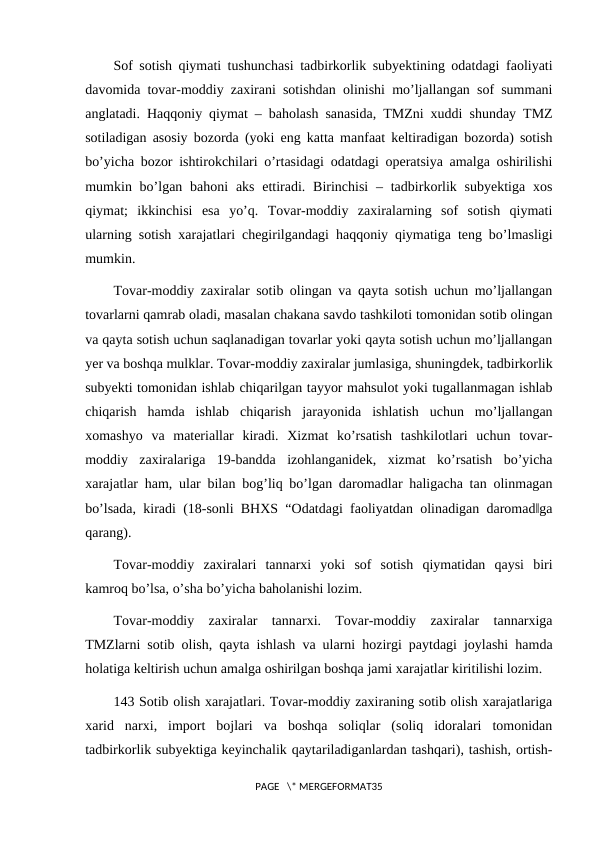 Sof sotish qiymati tushunchasi tadbirkorlik subyektining odatdagi faoliyati
davomida tovar-moddiy zaxirani sotishdan olinishi mo’ljallangan sof summani
anglatadi. Haqqoniy qiymat – baholash sanasida, TMZni xuddi shunday TMZ
sotiladigan asosiy bozorda (yoki eng katta manfaat keltiradigan bozorda) sotish
bo’yicha bozor ishtirokchilari o’rtasidagi odatdagi operatsiya amalga oshirilishi
mumkin bo’lgan bahoni  aks ettiradi.  Birinchisi  ‒ tadbirkorlik subyektiga  xos
qiymat;  ikkinchisi  esa  yo’q.  Tovar-moddiy  zaxiralarning  sof  sotish  qiymati
ularning sotish xarajatlari chegirilgandagi haqqoniy qiymatiga teng bo’lmasligi
mumkin.
Tovar-moddiy zaxiralar sotib olingan va qayta sotish uchun mo’ljallangan
tovarlarni qamrab oladi, masalan chakana savdo tashkiloti tomonidan sotib olingan
va qayta sotish uchun saqlanadigan tovarlar yoki qayta sotish uchun mo’ljallangan
yer va boshqa mulklar. Tovar-moddiy zaxiralar jumlasiga, shuningdek, tadbirkorlik
subyekti tomonidan ishlab chiqarilgan tayyor mahsulot yoki tugallanmagan ishlab
chiqarish  hamda  ishlab  chiqarish  jarayonida  ishlatish  uchun  mo’ljallangan
xomashyo  va  materiallar  kiradi.  Xizmat  ko’rsatish  tashkilotlari  uchun  tovar-
moddiy  zaxiralariga  19-bandda  izohlanganidek,  xizmat  ko’rsatish  bo’yicha
xarajatlar ham, ular bilan bog’liq bo’lgan daromadlar haligacha tan olinmagan
bo’lsada, kiradi (18-sonli BHXS “Odatdagi faoliyatdan olinadigan daromad‖ga
qarang).
Tovar-moddiy  zaxiralari  tannarxi  yoki  sof  sotish  qiymatidan  qaysi  biri
kamroq bo’lsa, o’sha bo’yicha baholanishi lozim.
Tovar-moddiy  zaxiralar  tannarxi.  Tovar-moddiy  zaxiralar  tannarxiga
TMZlarni sotib olish, qayta ishlash va ularni hozirgi paytdagi joylashi hamda
holatiga keltirish uchun amalga oshirilgan boshqa jami xarajatlar kiritilishi lozim.
143 Sotib olish xarajatlari. Tovar-moddiy zaxiraning sotib olish xarajatlariga
xarid  narxi,  import  bojlari  va  boshqa  soliqlar  (soliq  idoralari  tomonidan
tadbirkorlik subyektiga keyinchalik qaytariladiganlardan tashqari), tashish, ortish-
PAGE   \* MERGEFORMAT35
