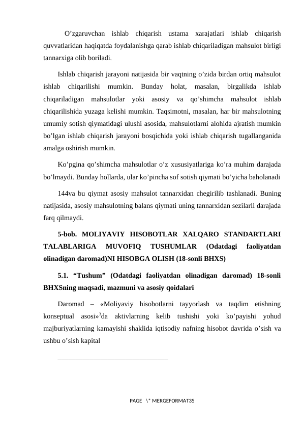  O’zgaruvchan  ishlab  chiqarish  ustama  xarajatlari  ishlab  chiqarish
quvvatlaridan haqiqatda foydalanishga qarab ishlab chiqariladigan mahsulot birligi
tannarxiga olib boriladi.
Ishlab chiqarish jarayoni natijasida bir vaqtning o’zida birdan ortiq mahsulot
ishlab  chiqarilishi  mumkin.  Bunday  holat,  masalan,  birgalikda  ishlab
chiqariladigan  mahsulotlar  yoki  asosiy  va  qo’shimcha  mahsulot  ishlab
chiqarilishida yuzaga kelishi mumkin. Taqsimotni, masalan, har bir mahsulotning
umumiy sotish qiymatidagi ulushi asosida, mahsulotlarni alohida ajratish mumkin
bo’lgan ishlab chiqarish jarayoni bosqichida yoki ishlab chiqarish tugallanganida
amalga oshirish mumkin.
Ko’pgina qo’shimcha mahsulotlar o’z xususiyatlariga ko’ra muhim darajada
bo’lmaydi. Bunday hollarda, ular ko’pincha sof sotish qiymati bo’yicha baholanadi
144va bu qiymat asosiy mahsulot tannarxidan chegirilib tashlanadi. Buning
natijasida, asosiy mahsulotning balans qiymati uning tannarxidan sezilarli darajada
farq qilmaydi.
5-bob.  MOLIYAVIY  HISOBOTLAR  XALQARO  STANDARTLARI
TALABLARIGA  MUVOFIQ  TUSHUMLAR  (Odatdagi  faoliyatdan
olinadigan daromad)NI HISOBGA OLISH (18-sonli BHXS)
5.1.  “Tushum”  (Odatdagi  faoliyatdan  olinadigan  daromad)  18-sonli
BHXSning maqsadi, mazmuni va asosiy qoidalari
Daromad  –  «Moliyaviy  hisobotlarni  tayyorlash  va  taqdim  etishning
konseptual  asosi»3da  aktivlarning  kelib  tushishi  yoki  ko’payishi  yohud
majburiyatlarning kamayishi shaklida iqtisodiy nafning hisobot davrida o’sish va
ushbu o’sish kapital 
_______________________________
PAGE   \* MERGEFORMAT35
