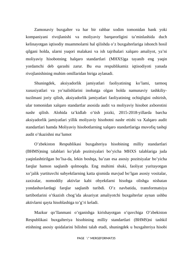 Zamonaviy buxgalter va har bir rahbar xodim tomonidan bank yoki
kompaniyani rivojlanishi va moliyaviy barqarorligini ta’minlashida duch
kelinayotgan iqtisodiy muammolarni hal qilishda o’z buxgalterlariga ishonch hosil
qilgani holda,  ularni yuqori malakasi va ish tajribalari xalqaro amaliyot,  ya’ni
moliyaviy hisobotning halqaro standartlari (MHXS)ga tayanib eng yaqin
yordamchi deb qarashi zarur.  Bu  esa  respublikamiz  iqtisodiyoti  yanada
rivojlanishining muhim omillaridan biriga aylanadi.
Shuningdek,  aksiyadorlik  jamiyatlari  faoliyatining  ko’lami,  tarmoq
xususiyatlari  va  yo’nalishlarini  inobatga  olgan  holda  namunaviy  tashkiliy-
tuzilmani joriy qilish, aksiyadorlik jamiyatlari faoliyatining ochiqligini oshirish,
ular tomonidan xalqaro standartlar asosida audit va moliyaviy hisobot axborotini
nashr  qilish.  Alohida  ta’kidlab  o’tish  joizki,  2015-2018-yillarda  barcha
aksiyadorlik jamiyatlari yillik moliyaviy hisobotni nashr etishi va Xalqaro audit
standartlari hamda Moliyaviy hisobotlarning xalqaro standartlariga muvofiq tashqi
audit o’tkazishni ma’lumot
O’zbekiston  Respublikasi  buxgalteriya  hisobining  milliy  standartlari
(BHMS)ning  talablari  ko’plab  pozitsiyalari  bo’yicha  MHXS  talablariga  juda
yaqinlashtirilgan bo’lsa-da, lekin boshqa, ba’zan esa asosiy pozitsiyalar bo’yicha
farqlar  hamon  saqlanib  qolmoqda.  Eng  muhimi  shuki,  faoliyat  yuritayotgan
xo’jalik yurtituvchi subyektlarning katta qismida mavjud bo’lgan asosiy vositalar,
zaxiralar,  nomoddiy  aktivlar  kabi  obyektlarni  hisobga  olishga  nisbatan
yondashuvlardagi  farqlar  saqlanib  turibdi.  O’z  navbatida,  transformatsiya
tartibotlarini o’tkazish chog’ida aksariyat amaliyotchi buxgalterlar aynan ushbu
aktivlarni qayta hisoblashiga to’g’ri keladi.
Mazkur  qo’llanmani  o’rganishga  kirishayotgan  o’quvchiga  O’zbekiston
Respublikasi  buxgalteriya  hisobining  milliy  standartlari  (BHMS)ni  tashkil
etishning asosiy qoidalarini bilishni talab etadi, shuningdek u buxgalteriya hisobi
PAGE   \* MERGEFORMAT35
