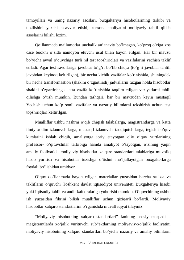 tamoyillari  va  uning  nazariy  asoslari,  buxgalteriya  hisobotlarining  tarkibi  va
tuzilishini  yaxshi  tasavvur  etishi,  korxona  faoliyatini  moliyaviy  tahlil  qilish
asoslarini bilishi lozim.
Qo’llanmada ma’lumotlar unchalik an’anaviy bo’lmagan, ko’proq o’ziga xos
case bookni o’zida namoyon etuvchi usul bilan bayon etilgan. Har bir mavzu
bo’yicha avval o’quvchiga turli hil test topshiriqlari va vazifalarini yechish taklif
etiladi. Agar test savollariga javoblar to’g’ri bo’lib chiqsa (to’g’ri javoblar tahlili
javobdan keyinoq keltirilgan), bir necha kichik vazifalar ko’rinishida, shuningdek
bir necha transformastion (shaklni o’zgartirish) jadvallarni tuzgan holda hisobotlar
shaklni o’zgartirishga katta vazifa ko’rinishida taqdim etilgan vaziyatlarni tahlil
qilishga  o’tish  mumkin.  Bundan  tashqari,  har  bir  mavzudan  keyin  mustaqil
Yechish uchun ko’p sonli vazifalar va nazariy bilimlarni tekshirish uchun test
topshiriqlari keltirilgan.
Mualliflar ushbu nashrni o’qib chiqish talabalarga, magistrantlarga va katta
ilmiy xodim-izlanuvchilarga, mustaqil izlanuvchi-tadqiqotchilarga, tegishli o’quv
kurslarini  ishlab  chiqib,  amaliyotga  joriy  etayotgan  oliy  o’quv  yurtlarining
professor-  o’qituvchilar  tarkibiga  hamda  amaliyot  o’tayotgan,  o’zining  yaqin
amaliy faoliyatida moliyaviy hisobotlar xalqaro standartlari talablariga muvofiq
hisob  yuritish  va  hisobotlar  tuzishga  o’tishni  mo’ljallayotgan  buxgalterlarga
foydali bo’lishidan umidvor.
O’quv qo’llanmada bayon etilgan materiallar yuzasidan barcha xulosa va
takliflarni o’quvchi Toshkent davlat iqtisodiyot universiteti Buxgalteriya hisobi
yoki Iqtisodiy tahlil va audit kafedralariga yuborishi mumkin. O’quvchining ushbu
ish  yuzasidan  fikrini  bilish  mualliflar  uchun  qiziqarli  bo’lardi.  Moliyaviy
hisobotlar xalqaro standartlarini o’rganishda muvaffaqiyat tilaymiz.
“Moliyaviy  hisobotning  xalqaro  standartlari”  fanining  asosiy  maqsadi  –
magistrantlarda xo‘jalik yurituvchi sub‟ektlarning moliyaviy-xo’jalik faoliyatini
moliyaviy hisobotning xalqaro standartlari bo’yicha nazariy va amaliy bilimlarni
PAGE   \* MERGEFORMAT35
